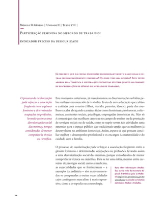 . 88
Já percebeu que há certas profissões predominantemente masculinas e ou-
tras predominantemente femininas? De onde vem essa divisão? Este texto
aborda essa temática e ilustra que iniciativas existem quanto ao combate
de discriminações de gênero no mercado de trabalho.
Em momentos anteriores, já mencionamos as discriminações sofridas pe-
las mulheres no mercado de trabalho. Fruto de uma educação que cultiva
o cuidado com o outro (filhos, marido, parentes, idosos), parte das mu-
lheres acaba abraçando carreiras tidas como femininas: professoras, enfer-
meiras, assistentes sociais, psicólogas, empregadas domésticas etc. Não só
é comum que elas escolham carreiras no campo do ensino ou da prestação
de serviços sociais ou de saúde, como se supõe serem tais atividades uma
extensão para o espaço público das tradicionais tarefas que as mulheres já
desenvolvem no ambiente doméstico. Assim, espera-se que possam conci-
liar melhor o desempenho profissional e os encargos da maternidade e do
cuidado com a família.
O processo de escolarização pode reforçar a associação freqüente entre o
gênero feminino e determinadas ocupações ou profissões, levando assim
a uma desvalorização social das mesmas, porque consideradas de menor
competência técnica ou científica. Para se ter uma idéia, mesmo entre car-
reiras de prestígio social, como a medicina,
as especialidades que se feminizaram – a
exemplo da pediatria – são malremunera-
das se comparadas a outras especialidades
cujo contingente masculino é mais expres-
sivo, como a ortopedia ou a neurologia.
O processo de escolarização
pode reforçar a associação
freqüente entre o gênero
feminino e determinadas
ocupações ou profissões,
levando assim a uma
desvalorização social
das mesmas, porque
consideradas de menor
competência técnica
ou científica.
Para obter informações detalha-
das, acesse o site da Secretaria Es-
pecial de Políticas para as Mulhe-
reshttp://www.presidencia.gov.br/
spmulheres/ e consulte os boletins
eletrônicos Mulher e Trabalho.
Módulo II: Gênero | Unidade II | Texto VIII |
Participação feminina no mercado de trabalho:
indicador preciso da desigualdade
 