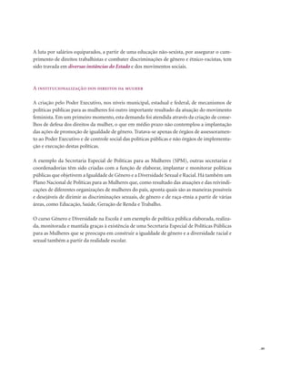 . 89
A luta por salários equiparados, a partir de uma educação não-sexista, por assegurar o cum-
primento de direitos trabalhistas e combater discriminações de gênero e étnico-racistas, tem
sido travada em diversas instâncias do Estado e dos movimentos sociais.
A institucionalização dos direitos da mulher
A criação pelo Poder Executivo, nos níveis municipal, estadual e federal, de mecanismos de
políticas públicas para as mulheres foi outro importante resultado da atuação do movimento
feminista. Em um primeiro momento, esta demanda foi atendida através da criação de conse-
lhos de defesa dos direitos da mulher, o que em médio prazo não contemplou a implantação
das ações de promoção de igualdade de gênero. Tratava-se apenas de órgãos de assessoramen-
to ao Poder Executivo e de controle social das políticas públicas e não órgãos de implementa-
ção e execução destas políticas.
A exemplo da Secretaria Especial de Políticas para as Mulheres (SPM), outras secretarias e
coordenadorias têm sido criadas com a função de elaborar, implantar e monitorar políticas
públicas que objetivem a Igualdade de Gênero e a Diversidade Sexual e Racial. Há também um
Plano Nacional de Políticas para as Mulheres que, como resultado das atuações e das reivindi-
cações de diferentes organizações de mulheres do país, aponta quais são as maneiras possíveis
e desejáveis de dirimir as discriminações sexuais, de gênero e de raça-etnia a partir de várias
áreas, como Educação, Saúde, Geração de Renda e Trabalho.
O curso Gênero e Diversidade na Escola é um exemplo de política pública elaborada, realiza-
da, monitorada e mantida graças à existência de uma Secretaria Especial de Políticas Públicas
para as Mulheres que se preocupa em construir a igualdade de gênero e a diversidade racial e
sexual também a partir da realidade escolar.
 