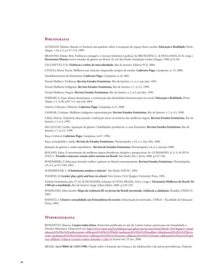 . 90
Bibliografia
ALTMANN, Helena. Marias (e) homens nas quadras: sobre a ocupação do espaço físico escolar. Educação e Realidade, Porto
Alegre, v.24, n.2, p.157-174, 1999.
BRANDÃO, Elaine. Reis. Violência conjugal e o recurso feminino à polícia. In: BRUSCHINI, C. & HOLLANDA, H. B. (orgs.).
Horizontes Plurais: novos estudos de gênero no Brasil. 34. ed. São Paulo: Fundação Carlos Chagas, 1998. p.51-84.
CECCHETTO, F. R. Violência e estilos de masculinidade. Rio de Janeiro: Editora FGV, 2004
CITELLI, Maria Teresa. Mulheres nas ciências: mapeando campos de estudo. Cadernos Pagu, Campinas, n. 15, 2000.
Desdobramentos do feminismo. Cadernos Pagu, Campinas, n.16, 2001.
Dossiê Mulher e Violência. Revista Estudos Feministas, Rio de Janeiro, v.1, n.1, jan./jun. 1993.
Dossiê Mulheres Indígenas. Revista Estudos Feministas, Rio de Janeiro, v.7, n.1/2, 1999.
Dossiê Mulheres Negras. Revista Estudos Feministas, Rio de Janeiro, v.2, n.2, jul./dez. 1995.
FERRARI, A. Esses alunos desumanos: a construção das identidades homossexuais na escola. Educação e Realidade, Porto
Alegre, v.1, n.28, p.87-111, jan./jul. 2003.
Gênero, Ciências e História. Cadernos Pagu, Campinas, n.15, 2000.
LASMAR, Cristiane. Mulheres indígenas: representações. Revista Estudos Feministas, Rio de Janeiro, v.7, n.1/2, 1999.
LIMA, Márcia. Trajetória educacional e realização sócio-econômica das mulheres negras. Revista Estudos Feministas, Rio de
Janeiro, v.3, n.2, 1995.
McCALLUM, Cecília. Aquisição de gênero e habilidades produtivas: o caso Kaxinawa. Revista Estudos Feministas, Rio de
Janeiro, v.7, n.1/2, 1999.
Raça e Gênero. Cadernos Pagu, Campinas, n.6/7, 1996.
Raça, sexualidade e saúde. Revista de Estudos Feministas, Florianópolis, v.14, n.1, Jan./Abr. 2006.
Relações de gênero e saúde reprodutiva. Revista de Estudos Feministas, Florianópolis, v.8, n.1, jan/jun 2000.
ROLAND, Edna. O movimento de mulheres negras brasileiras: desafios e perspectivas. In: GUIMARÃES, A. S. A. & HUN-
TLEY, L. Tirando a máscara: ensaio sobre racismo no Brasil. São Paulo: Paz e Terra, 2000. p.237-256.
ROSEMBERG, F. Educação formal, mulher e gênero no Brasil contemporâneo. Revista Estudos Feministas, Florianópolis,
v.9, n.2, p.515-540, 2001.
SCHIEBINGER, L. O feminismo mudou a ciência?. São Paulo: EDUSC, 2001.
THORNE, B. Gender play: girls and boys in school. New Jersey, USA: Rutgers University Press, 1993.
Verbete Feminismo pós-75. In: SCHUMAHER, Schuma. & VITAL BRAZIL, Erico. (orgs.). Dicionário Mulheres do Brasil. De
1500 até a atualidade. Rio de Janeiro: Jorge Zahar Editor, 2000. p.229-239.
WAISELFISZ, Júlio Jacobo. Mapa da violência III: os jovens do Brasil: juventude, violência e cidadania. Brasília; UNESCO;
2002.
WENETZ, I. Gênero e sexualidade nas brincadeiras do recreio. Dissertação de mestrado, UFRGS – Faculdade de Educação
Física, 2005.
Webibliografia
BENEDETTI, Marcos. Corpos todos feitos. Entrevista publicada no site do Centro Latino-americano em Sexualidade e
Direitos Humanos. Disponível em: http://www.clam.org.br/publique/cgi/cgilua.exe/sys/start.htm?infoid=1647&query=simpl
e&search%5Fby%5Fauthorname=all&search%5Fby%5Ffield=tax&search%5Fby%5Fheadline=false&search%5Fby%5Fkeyw
ords=any&search%5Fby%5Fpriority=all&search%5Fby%5Fsection=all&search%5Fby%5Fstate=all&search%5Ftext%5Fopti
ons=all&sid=51&text=corpos+todos+feitos&x=12&y=0 Acesso em: 25 jun. 2008.
BRASIL. Lei n°8069, de 13/07/1990. Dispõe sobre o Estatuto da Criança e do Adolescente e dá outras providências. Disponí-
 