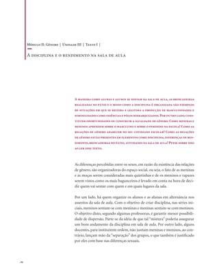 . 94
A maneira como alunas e alunos se sentam na sala de aula, as brincadeiras
realizadas no pátio e o modo como a disciplina é organizada são exemplos
de situações em que se reitera e legitima a produção de masculinidades e
feminilidades como essências e pólos hierarquizados.Por outro lado,cons-
tituem oportunidades de construir a igualdade de gênero. Como meninas e
meninos aprendem sobre o masculino e sobre o feminino na escola? Como as
relações de gênero aparecem no seu cotidiano escolar? Como as relações
de gênero estão presentes em elementos como disciplina, diferenças de ren-
dimento, brincadeiras no pátio, atividades na sala de aula? Pense sobre isso
ao ler esse texto.
As diferenças percebidas entre os sexos, em razão da existência das relações
de gênero, são organizadoras do espaço social, ou seja, o fato de as meninas
e as moças serem consideradas mais quietinhas e de os meninos e rapazes
serem vistos como os mais bagunceiros é levado em conta na hora de deci-
dir quem vai sentar com quem e em quais lugares da sala.
Por um lado, há quem organize os alunos e as alunas em alternância nos
assentos da sala de aula. Com o objetivo de criar disciplina, nas séries ini-
ciais, meninos sentam-se com meninas e meninas sentam-se com meninos.
O objetivo disto, segundo algumas professoras, é garantir menor possibili-
dade de dispersão. Parte-se da idéia de que tal “mistura” poderia assegurar
um bom andamento da disciplina em sala de aula. Por outro lado, alguns
docentes, para instituírem ordem, não juntam meninas e meninos, ao con-
trário, lançam mão da “separação” dos grupos, o que também é justificado
por eles com base nas diferenças sexuais.
Módulo II: Gênero | Unidade III | Texto I |
A disciplina e o rendimento na sala de aula
 