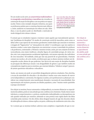 . 95
De um modo ou de outro, as características tradicionalmen-
te consagradas como femininas e masculinas são evocadas na
construção da noção de disciplina e em sua prática no espaço
escolar. Temos como exemplo situações rotineiras, nas quais
as professoras pedem para as meninas fazerem mais silêncio
e, assim, ajudarem na manutenção da ordem em sala. Além
disso, o uso da palavra pode ser distribuído e motivado de
modo desigual entre alunas e alunos.
É comum que os estudantes (rapazes e meninos) sejam aqueles que marcadamente apresen-
tam “problemas de disciplina”. Os modos de construção social do masculino, assim como as
idéias sobre o que esperar de um menino, geralmente contêm dados que associam os meninos
à imagem de “bagunceiros” ou “ameaçadores da ordem”. A socialização a que são sujeitos os
meninos conduz a uma maior disposição em exteriorizar a recusa à autoridade do professor
e da professora, contestando-a. Homens e meninos teriam, assim, por um conjunto de fatores
socioculturais, uma maior tendência a desafiar figuras de autoridade porque, de vários mo-
dos, este é um comportamento socialmente legitimado, e até mesmo esperado, dos indivíduos
do sexo masculino. Tal realidade, ainda que não seja passível de ser generalizada, é bastante
comum nas escolas e, de certo modo, corrobora para que os alunos meninos tenham um de-
sempenho escolar abaixo do que poderiam. Isto deriva de uma noção de disciplina fundada
na percepção das diferenças sexuais e nas desigualdades de gênero e que também resulta em
conseqüências negativas para as meninas, que estariam fadadas a“obedecer sempre”, parecen-
do jamais questionar educadoras e educadores.
Assim, um mesmo ato pode ser percebido desigualmente pelos/as estudantes. Para eles/elas,
a recusa da autoridade do educador e da educadora é muitas vezes uma maneira de exercer
certa independência e autonomia. Em algumas ocasiões, as/os professoras/es acabam por con-
siderar esse comportamento uma manifestação desejada e necessária de masculinidade. Esta
representação está inclusive presente em ditados populares, como “menino muito quietinho
é porque está doente”.
Em relação às meninas, buscar autonomia e independência, ou mesmo distanciar-se espacial-
mentedosadultos,podeserumaatitudequenãocombinacomofeminino.Tendeahavermaior
tolerância a comportamentos e a práticas considerados indisciplinados ou desrespeitosos em
sala quando realizados por meninos, adotando-se uma postura mais rígida diante das faltas
cometidas pelas meninas. Um dos efeitos desta desigual maneira de agir dos docentes diante
da indisciplina de alunos e alunas explica, em parte, a diferença de rendimento entre eles e elas.
Se é comum que as meninas tenham cadernos mais completos e organizados do que os me-
Leia o texto Mau Aluno, Boa Aluna?
Sobre como as professoras avaliam
os meninos e as meninas,escrito pela
profa. Marília Pinto de Carvalho, da
Faculdade de Educação da Universi-
dade de São Paulo: http://www.scie-
lo.br/pdf/ref/v9n2/8640.pdf
Em relação às
meninas, buscar
autonomia e
independência, ou
mesmo distanciar-
se espacialmente
dos adultos, pode
ser uma atitude que
não combina com o
feminino.
 