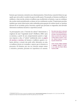 . 97
homens que tomavam a iniciativa nos relacionamentos. Desta forma, é possível observar que
aquilo que está oculto é o poder de quem escolhe quem. No passado, os homens escolhiam as
mulheres e, hoje em dia, seriam as mulheres que escolheriam os homens, o que no cotidiano
das escolas estaria prejudicando as alunas em seu rendimento escolar. É importante perceber
também que nestas observações estão embutidas preocupações de ordem moral: as meninas
deixam de ser recatadas, puras, inocentes, aquelas que precisam se resguardar, não devendo
demonstrar nenhuma iniciativa e experiência sexual.
As preocupações com a “inversão de valores” demonstram a
exigência de uma “virgindade moral” (Heilborn, 2006)1
para
as meninas, a partir de um comportamento passivo e ingê-
nuo imposto a elas. A “ordem” estabelecida entre os papéis
de meninos e meninas, de homens e mulheres quanto a re-
lações afetivas e sexuais não pode sofrer alterações, ou seja,
as mulheres devem ser recatadas e esperar que os homens as
procurem. Os homens, por sua vez, deverão sempre tomar
a iniciativa, portanto, precisam ter experiência no assunto.
Para saber mais sobre co-educação
e para ter mais subsídios para pen-
sar sobre a convivência de alunas e
alunos na escola mista, sugerimos
a leitura Educar meninas e meni-
nos: relações de gênero na escola,
da profa. Daniela Auad.
AUAD, Daniela. Educar meninas
e meninos. Relações de gêne-
ro na escola. São Paulo: Editora
Contexto, 2006.
1. HEILBORN, Maria Luiza. Entre as tramas da sexualidade brasileira. Revista Estudos Feministas, Florianópolis,v.14, n.1, p.43-59, Jan./Abr. 2006.
Disponível em: http://www.scielo.br/pdf/ref/v14n1/a04v14n1.pdf Acesso em: 25 jun. 2008.
 