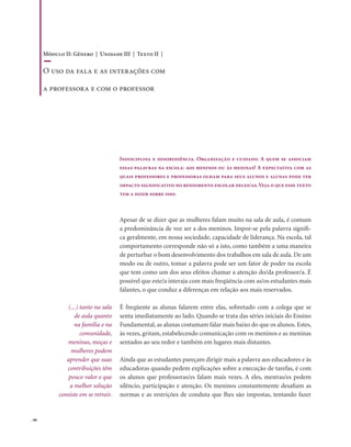 . 98
Indisciplina e desobediência. Organização e cuidado. A quem se associam
essas palavras na escola: aos meninos ou às meninas? A expectativa com as
quais professores e professoras olham para seus alunos e alunas pode ter
impacto significativo no rendimento escolar deles/as.Veja o que esse texto
tem a dizer sobre isso.
Apesar de se dizer que as mulheres falam muito na sala de aula, é comum
a predominância de voz ser a dos meninos. Impor-se pela palavra signifi-
ca geralmente, em nossa sociedade, capacidade de liderança. Na escola, tal
comportamento corresponde não só a isto, como também a uma maneira
de perturbar o bom desenvolvimento dos trabalhos em sala de aula. De um
modo ou de outro, tomar a palavra pode ser um fator de poder na escola
que tem como um dos seus efeitos chamar a atenção do/da professor/a. É
possível que este/a interaja com mais freqüência com as/os estudantes mais
falantes, o que conduz a diferenças em relação aos mais reservados.
É freqüente as alunas falarem entre elas, sobretudo com a colega que se
senta imediatamente ao lado. Quando se trata das séries iniciais do Ensino
Fundamental, as alunas costumam falar mais baixo do que os alunos. Estes,
às vezes, gritam, estabelecendo comunicação com os meninos e as meninas
sentados ao seu redor e também em lugares mais distantes.
Ainda que as estudantes pareçam dirigir mais a palavra aos educadores e às
educadoras quando pedem explicações sobre a execução de tarefas, é com
os alunos que professoras/es falam mais vezes. A eles, mestras/es pedem
silêncio, participação e atenção. Os meninos constantemente desafiam as
normas e as restrições de conduta que lhes são impostas, tentando fazer
(...) tanto na sala
de aula quanto
na família e na
comunidade,
meninas, moças e
mulheres podem
aprender que suas
contribuições têm
pouco valor e que
a melhor solução
consiste em se retrair.
Módulo II: Gênero | Unidade III | Texto II |
O uso da fala e as interações com
a professora e com o professor
 