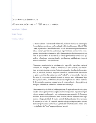 . 9
O “Curso Gênero e Diversidade na Escola”, realizado no Rio de Janeiro pelo
Centro Latino-Americano em Sexualidade e Direitos Humanos (CLAM/IMS/
UERJ), apresenta o conteúdo referente a dois temas muito presentes na rea-
lidade escolar: gravidez na adolescência e participação juvenil. Estes assun-
tos nem sempre são tratados com a devida atenção e seriedade que merecem,
além da possibilidade de existência de valores previamente formulados, que
tendem a funcionar como explicações imediatas da realidade, por vezes de
maneira infundada e preconceituosa.
Observa-se, com freqüência, opiniões sobre a gravidez juvenil em rodas de
conversa, por exemplo, a partir de elementos do senso comum, que influen-
ciam as percepções das pessoas. Assim, é um desafio abordar, de forma ana-
lítica, a partir de dados de pesquisas científicas, determinados temas sobre
os quais todos têm algo a dizer ou uma “verdade” a ser enunciada. É preciso
desconstruir certas concepções hegemônicas (muitas vezes míticas e carrega-
das de preconceitos), problematizar outras e complexificar o debate em torno
de determinados assuntos, para a criação de espaços plurais e democráticos de
diálogo e convivência, com maior tolerância às diferenças.
Há cerca de meio século teve início o processo de separação entre sexo e pro-
criação, com o aparecimento das pílulas anticoncepcionais, o que deu origem
a importantes transformações nos costumes comportamentos de homens e
mulheres. A sexualidade feminina pôde ser exercida com menores constrangi-
mentos, pela possibilidade de maior controle da fecundidade. Nesse contexto
de mudanças sociais e de condutas sexuais, emerge, em alguns países, o fenô-
meno da “gravidez na adolescência”, geralmente percebida como evento novo
e perturbador do “bom” desenvolvimento juvenil.
Gravidez na Adolescência
e Participação Juvenil - O GDE amplia o debate
Maria Luiza Heilborn
Sergio Carrara
Cristiane Cabral
 