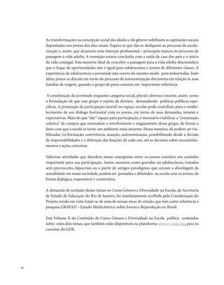 . 10
As transformações na concepção social das idades e do gênero redefinem as aspirações sociais
depositadas nos jovens dos dias atuais. Espera-se que eles se dediquem ao processo de escola-
rização e, assim, que alcancem uma inserção profissional – principais marcos no processo de
passagem à vida adulta. A transição estaria concluída com a saída da casa dos pais e o início
da vida conjugal. Esta maneira ideal de conceber a passagem para a vida adulta desconsidera
que o leque de oportunidades não é igual para adolescentes e jovens de diferentes classes. A
experiência de adolescência e juventude não ocorre do mesmo modo para todos/todas. Indo
além, pouco se discute em torno do processo de autonomização dos jovens em relação às suas
famílias de origem, quando o grupo de pares consiste em importante referência.
A constituição da juventude enquanto categoria social, plural e diversa é recente, assim como
a formulação de que esse grupo é sujeito de direitos, demandando políticas públicas espe-
cíficas. A promoção da participação juvenil no espaço escolar pode contribuir para o estabe-
lecimento de um diálogo horizontal com os jovens, em torno de suas demandas, tensões e
expectativas. Mais do que“dar”espaço para participação, é necessário viabilizar a“construção
coletiva” de campos que estimulem o envolvimento e engajamento desse grupo, de forma a
fazer com que a escola se torne um ambiente mais atraente. Dessa maneira, ali podem ser via-
bilizadas (in)formação, convivência, atuação, autonomização, possibilitando desde a divisão
de responsabilidades e a definição das funções de cada um, até as decisões sobre encaminha-
mentos e ações concretas.
Valorizar atividades que abordem temas emergentes entre os jovens constitui um caminho
importante para sua participação. Assim, assuntos como gravidez na adolescência, tratados
sem preconceito, hipocrisia ou a partir de antigos paradigmas que cercam a abordagem da
sexualidade em nossa sociedade, podem ser pensados e debatidos na escola com os jovens, de
forma dialógica, responsável e construtiva.
A demanda de inclusão destes temas no Curso Gênero e Diversidade na Escola, da Secretaria
de Estado de Educação do Rio de Janeiro, foi imediatamente acolhida pela Coordenação do
Projeto, tendo em vista tratar-se de uma de nossas áreas de estudo, que tem como referência a
pesquisa GRAVAD – Estudo Multicêntrico sobre Jovens e Reprodução no Brasil.
Este Volume II do Conteúdo do Curso Gênero e Diversidade na Escola publica conteúdos
sobre estes dois temas, que também estão disponíveis na plataforma www.e-clam.org, para os
cursistas do GDE.
 
