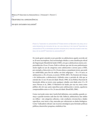 . 13
De modo geral, entende-se por gravidez na adolescência aquela ocorrida até
os 20 anos incompletos. Esta terminologia obedece a uma classificação oficial
da Organização Mundial da Saúde (OMS), em que a adolescência estaria com-
preendida dos 10 aos 19 anos. Pode-se afirmar que não há uma padronização
muito rígida no uso de categorias como adolescentes e jovens: para a OMS,
por exemplo, a faixa entre os 10 e 24 anos abarca a população jovem, que pode
ser subdividida, para fins de análise, em dois subgrupos -- 10 a 19 anos, os
adolescentes e, 20 a 24 anos, os jovens (WHO, 2001). No Estatuto da Criança
e do Adolescente, a adolescência é definida como o período de vida que se
estende dos 12 aos 18 anos de idade (Brasil, 1990). Já na Política Nacional de
Juventude, define-se jovem como qualquer cidadão com idade entre 15 e 29
anos (Novaes et al., 2006). O Ministério da Saúde, por sua vez, toma como
público alvo de suas ações específicas para adolescentes e jovens, aqueles/as
compreendidos entre os 10 e 24 anos de idade (Brasil/MS, 2006).
Como você pode notar não é tarefa fácil delimitar, com exatidão, quando co-
meça e quando termina cada fase da vida. Infância, adolescência, fase adulta
ou velhice – são categorias culturais, e não condições circunscritas a idades
específicas, com início e fim, marcadas por referenciais ou dados biológicos.
Como “indicadores oficiais”, são recursos estratégicos para formular políticas
públicas, desenvolver pesquisas, estabelecer leis.
Módulo V: Gravidez na Adolescência | Unidade I | Texto I |
Gravidez na adolescência:
do que estamos falando?
O que é a “gravidez na adolescência”? Como defini-la? Quando uma moça de 17
anos engravida de um rapaz de 25, e se casa com ele, é um caso de “gravidez na
adolescência”? E, o contrário, quando um rapaz de 17 tem um/a filho/a com uma
moça de 25 anos? É “gravidez na adolescência”?
 