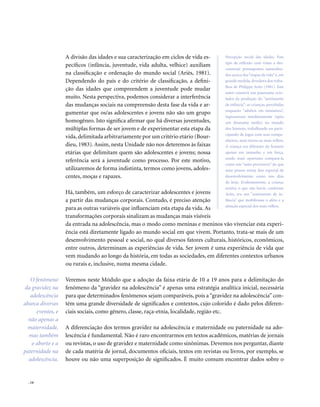 . 14
A divisão das idades e sua caracterização em ciclos de vida es-
pecíficos (infância, juventude, vida adulta, velhice) auxiliam
na classificação e ordenação do mundo social (Ariès, 1981).
Dependendo do país e do critério de classificação, a defini-
ção das idades que compreendem a juventude pode mudar
muito. Nesta perspectiva, podemos considerar a interferência
das mudanças sociais na compreensão desta fase da vida e ar-
gumentar que os/as adolescentes e jovens não são um grupo
homogêneo. Isto significa afirmar que há diversas juventudes,
múltiplas formas de ser jovem e de experimentar esta etapa da
vida, delimitada arbitrariamente por um critério etário (Bour-
dieu, 1983). Assim, nesta Unidade não nos deteremos às faixas
etárias que delimitam quem são adolescentes e jovens; nossa
referência será a juventude como processo. Por este motivo,
utilizaremos de forma indistinta, termos como jovens, adoles-
centes, moças e rapazes.
Há, também, um esforço de caracterizar adolescentes e jovens
a partir das mudanças corporais. Contudo, é preciso atenção
para as outras variáveis que influenciam esta etapa da vida. As
transformações corporais sinalizam as mudanças mais visíveis
da entrada na adolescência, mas o modo como meninas e meninos vão vivenciar esta experi-
ência está diretamente ligado ao mundo social em que vivem. Portanto, trata-se mais de um
desenvolvimento pessoal e social, no qual diversos fatores culturais, históricos, econômicos,
entre outros, determinam as experiências de vida. Ser jovem é uma experiência de vida que
vem mudando ao longo da história, em todas as sociedades, em diferentes contextos urbanos
ou rurais e, inclusive, numa mesma cidade.
Veremos neste Módulo que a adoção da faixa etária de 10 a 19 anos para a delimitação do
fenômeno da “gravidez na adolescência” é apenas uma estratégia analítica inicial, necessária
para que determinados fenômenos sejam comparáveis, pois a “gravidez na adolescência” con-
tém uma grande diversidade de significados e contextos, cujo colorido é dado pelos diferen-
ciais sociais, como gênero, classe, raça-etnia, localidade, região etc.
A diferenciação dos termos gravidez na adolescência e maternidade ou paternidade na ado-
lescência é fundamental. Não é raro encontrarmos em textos acadêmicos, matérias de jornais
ou revistas, o uso de gravidez e maternidade como sinônimas. Devemos nos perguntar, diante
de cada matéria de jornal, documentos oficiais, textos em revistas ou livros, por exemplo, se
houve ou não uma superposição de significados. É muito comum encontrar dados sobre o
O fenômeno
da gravidez na
adolescência
abarca diversos
eventos, e
não apenas a
maternidade,
mas também
o aborto e a
paternidade na
adolescência.
Percepção social das idades. Este
tipo de reflexão com vistas a des-
construir pressupostos naturaliza-
dos acerca das“etapas da vida”é, em
grande medida,devedora dos traba-
lhos de Philippe Ariès (1981). Este
autor constrói um panorama reve-
lador da produção do “sentimento
de infância”: as crianças, percebidas
enquanto “adultos em miniatura”,
ingressavam imediatamente (após
um desmame tardio) no mundo
dos homens, trabalhando ou parti-
cipando de jogos com seus compa-
nheiros, mais novos ou mais velhos.
A criança era diferente do homem
apenas em tamanho e em força,
sendo mais oportuno compará-la
como um “anão provisório” do que
uma pessoa numa fase especial de
desenvolvimento como nos dias
de hoje. Evidentemente, a criança
existia; o que não havia, conforme
Ariès, era um “sentimento de in-
fância” que mobilizasse o afeto e a
atenção especial dos mais velhos.
 