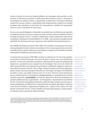 . 15
número de partos de jovens em hospitais públicos, em reportagens sobre gravidez na ado-
lescência. O fenômeno da gravidez na adolescência abarca diversos eventos, e não apenas a
maternidade, mas também o aborto e a paternidade na adolescência. Esta junção indevida de
sentidos faz com que o aborto e a paternidade sejam freqüentemente ocultados ou excluídos
do debate sobre reprodução na juventude. Em outras palavras, o desfecho de uma gravidez
pode ser ou não o nascimento de uma criança.
Em um curso que aborda gênero e diversidade na escola devemos nos defrontar com a gravidez
na adolescência, tema recorrente no espaço da escola. Lançamos mão dos resultados do banco
de dados da pesquisa Gravad - Gravidez na adolescência: estudo multicêntrico sobre jovens,
sexualidade e reprodução no Brasil (Heilborn et al., 2006) - para apresentar exemplos da mul-
tiplicidade de trajetórias juvenis que comportam a dita experiência da reprodução precoce.
Este trabalho de pesquisa ocorreu de 1999 a 2006, e foi concebido e executado por três centros
de pós-graduação em saúde e ciências sociais do país. Por ser uma pesquisa extensa, ela permi-
te analisar diversos aspectos imbricados neste fenômeno complexo, que demanda uma análise
distanciada do imediatismo das soluções fáceis.1
A primeira fase da pesquisa (1999-2000) consistiu na realização de 123 entrevistas qualitati-
vas, de uma a três horas de duração, com jovens de ambos os sexos, com e sem experiência de
gravidez. As entrevistas individuais permitiram o delineamento do quadro de perguntas que
integraram o questionário para a segunda fase da investigação. Esta ocorreu de outubro de
2001 a janeiro de 2002, com a aplicação do questionário em diferentes segmentos socioeconô-
micos do Rio de Janeiro, Salvador e Porto Alegre, cidades localizadas em distintas regiões geo-
gráficas do país. Esta fase de pesquisa domiciliar, por amostragem, abrangeu 4.634 indivíduos
de ambos os sexos, cujas idades variavam entre 18 e 24 anos. Tal recorte etário permitiu que
fossem avaliadas pelos/as entrevistados/as, retrospectivamente, as conseqüências de eventuais
episódios de gravidez e parentalidade, ocorridas na adolescência. Os/As entrevistados/as res-
ponderam diferentemente ao questionário – de 369 perguntas – dependendo de suas histórias
de vida.A terceira fase da pesquisa foi dedicada à análise dos dados coletados, processo que re-
sultou na publicação, em 2006, do livro O aprendizado da sexualidade. Reprodução e trajetórias
sociais de jovens brasileiros, organizado por Heilborn, M.L., Aquino, E.M.L., Bozon, M. e D.R.
Knauth (Garamond/ Fiocruz). Outros trabalhos derivaram desta pesquisa, e foram produzi-
dos durante e após o processo de análise dos dados.
1. A pesquisa foi realizada por uma equipe composta de profissionais do Instituto de Medicina Social da Universidade do Estado do Rio de Janeiro, IMS/
UERJ; do Instituto de Saúde Coletiva da Universidade Federal da Bahia, MUSA/ISC/UFBA; e do Núcleo de Pesquisa em Antropologia do Corpo e da
Saúde da Universidade Federal do Rio Grande do Sul, NUPACS/UFRS e do Institut d’Etudes Démographiques, INED, França. Seu desenvolvimento con-
tou com apoio da Fundação Ford, do Conselho Nacional de Desenvolvimento Científico e Tecnológico – CNPq, e da Coordenação de Aperfeiçoamento
de Pessoal de Nível Superior – CAPES.
Numa perspectiva
diferente dos
trabalhos de
cunho médico,
demográfico,
epidemiológico e,
até, das ciências
sociais, que
diagnosticam
a gravidez de
adolescentes como
problema social e
de saúde pública,
a pesquisa Gravad
buscou dar voz
aos/às jovens.
 