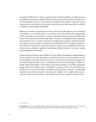 . 16
A pesquisa GRAVAD versou sobre os seguintes tópicos: história familiar e socialização para a
sexualidade, escolarização, trabalho, primeiro namoro, as experiências de ficar, iniciação sexu-
al, relacionamentos afetivos e suas rupturas, moralidade sexual, práticas e repertório sexuais
com parceiro do sexo oposto ou do mesmo sexo, ocorrência ou não de gravidez e/ou aborto,
e vivência da maternidade e paternidade.
Objetivou-se analisar o desenrolar de eventos e processos vividos pelos/as jovens referentes
à sexualidade e aos vínculos afetivos. A ocorrência ou não de gravidez foi contextualizada
dentro do quadro dessas experiências. Assim, compreender como a gravidez na adolescência
se inscreve no âmbito dos processos individuais e sociais era a principal meta dessa investiga-
ção. Entendemos que a ocorrência da gravidez na adolescência se sujeita a um quadro teórico
mais amplo, que compreende as mudanças na sexualidade juvenil, nas relações de gênero e
nas relações inter-geracionais. Além disso, acata-se a visão de que a sexualidade constitui um
domínio cujos conteúdos e regulação transformam-se historicamente, e no qual os sujeitos
são paulatinamente socializados.
Numa perspectiva diferente dos trabalhos de cunho médico, demográfico, epidemiológico e,
até, das ciências sociais, que diagnosticam a gravidez de adolescentes como problema social e
de saúde pública, a pesquisa Gravad buscou dar voz aos/às jovens. Por meio da conjugação en-
tre o material advindo desta escuta e a bibliografia de orientação antropológica e histórica, a
análise empreendida afastou-se do enfoque reducionista, normativo e moralista adotado por
grande número de trabalhos sobre a sexualidade e a gravidez juvenis. Nos próximos textos,
partilharemos com você, educador/a, resultados da pesquisa que revelaram a complexidade
implicada nesse fenômeno social e a desconstrução de alguns mitos erigidos pelo senso co-
mum, pelo discurso de especialistas e pela mídia, acerca do tema “gravidez na adolescência”.
Glossário:
Parentalidade: O termo “parentalidade” engloba a idéia de maternidade e paternidade. O neologismo visa suprir a ausência de
uma palavra em português correspondente a parenthood (na língua inglesa) ou parentalité (na língua francesa).
 