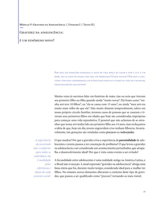 . 17
Muitas vezes já ouvimos falar em histórias de mães, tias ou avós que tiveram
seu primeiro filho ou filha quando ainda “muito novas”. Há frases como “mi-
nha avó teve 10 filhos”, ou “ela se casou com 13 anos”, ou ainda “meu avô era
muito mais velho do que ela”. Não muito distante temporalmente, talvez em
nosso próprio círculo familiar, teremos casos de pessoas que se casaram e ti-
veram seus primeiros filhos em idades que hoje são consideradas impróprias
para começar uma vida reprodutiva. É possível que não achemos de se estra-
nhar que nossa avó tenha tido seu primeiro filho aos 14 anos, mas rechaçamos
a idéia de que, hoje em dia, jovens engravidem e/ou tenham filhos/as. Invaria-
velmente, tais gestações são rotuladas como precoces ou indesejadas.
O que mudou? Por que a gravidez e/ou a experiência de parentalidade de ado-
lescentes e jovens passou a ter conotação de problema? O que levou a gravidez
na adolescência a ser considerada um acontecimento perturbador, que atrapa-
lha o desenvolvimento ideal? Por que é vista como evento a ser evitado?
A fecundidade entre adolescentes é uma realidade antiga na América Latina, e
o Brasil não é exceção.A atual expressão“gravidez na adolescência”abriga uma
faixa etária que foi, durante muito tempo, considerada ideal para a mulher ter
filhos. No entanto, novos elementos alteraram o contexto deste tipo de gravi-
dez, que passou a ser qualificado como “precoce”, tornando-se mais visível.
Módulo V: Gravidez na Adolescência | Unidade I | Texto II |
Gravidez na adolescência:
é um fenômeno novo?
Por que, em gerações passadas, o fato de uma moça se casar e dar à luz a um
bebê, aos 15 anos de idade, não era um problema? O que mudou? Por que a gra-
videz tem sido considerada um evento que desvia o curso da vida de um jovem,
principalmente das jovens?
A experiência
da juventude
não é uniforme
para todos os
indivíduos; ela
é modulada
pelas
referências e
ideais de cada
contexto social.
 