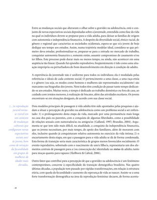 . 18
Entre as mudanças sociais que alteraram o olhar sobre a gravidez na adolescência, está o con-
junto de novas expectativas sociais depositadas sobre a juventude,entendida como fase da vida
na qual os indivíduos devem se preparar para a vida adulta, para deixar as famílias de origem
com autonomia e independência financeira. A despeito da diversidade social, étnico-racial, de
gênero e regional que caracteriza as sociedades ocidentais, espera-se que o/a jovem de hoje
dedique seu tempo aos estudos. Assim, numa trajetória modelar ideal, considera-se que pri-
meiro deva estudar, profissionalizar-se, preparar-se para a entrada no mercado de trabalho,
conquistar autonomia financeira e, somente então, assumir compromisso de casamento e/ou
ter filhos. Este processo pode durar mais ou menos tempo, ou ainda, não acontecer em uma
seqüência tão linear. Quando há episódio reprodutivo, freqüentemente é tido como uma situ-
ação imprópria ou perturbadora do bom desenvolvimento em direção à condição de adulto.
A experiência da juventude não é uniforme para todos os indivíduos; ela é modulada pelas
referências e ideais de cada contexto social. O pertencimento a uma classe, a uma raça-etnia
e o gênero (ou seja, os modos como homens e mulheres são representados socialmente) são
marcantes nas biografias dos jovens. Nem todos têm condição de passar tanto tempo dedican-
do-se aos estudos. Muitas vezes, o tempo é dedicado ao trabalho doméstico ou fora de casa, ao
cuidado com irmãos menores, à realização de biscates, além das atividades escolares. Os jovens
encontram-se em situações desiguais, de acordo com sua classe social.
Dois modelos principais de passagem à vida adulta têm sido apontados pelas pesquisas e aju-
dam a situar a percepção de gravidez na adolescência como um problema social a ser enfren-
tado: 1) o prolongamento desta etapa da vida, marcado por uma permanência mais longa
na casa dos pais ou parentes, com a conquista de algumas liberdades, como a possibilidade
de relações sexuais com namorados/as ou amigos/as (Galland, 1997; Brandão, 2004). Argu-
menta-se que tem sido mais difícil, na atualidade, a conquista da independência financeira,
que os jovens necessitam, por mais tempo, do apoio dos familiares, além de morarem com
eles, inclusive quando já conquistaram relativa autonomia no exercício da vida íntima; 2) o
encurtamento desta etapa, em que a passagem para a vida adulta se dá de forma condensada.
Esta forma de transição seria mais característica de grupos menos favorecidos socialmente. O
evento reprodutivo, sobretudo com o nascimento de um/a filho/a, representaria um dos ele-
mentos centrais de passagem para a (ou consecução da) identidade ou status de adulto, tanto
para moças quanto para rapazes (Heilborn & Cabral, 2006).
Outro fator que contribui para a percepção de que a gravidez na adolescência é um fenômeno
contemporâneo, concerne à especificidade da transição demográfica brasileira. Nas quatro
últimas décadas, a população tem passado por rápidas transformações, em relação à estrutura
etária, com queda da fecundidade e aumento da esperança de vida ao nascer. Assiste-se a uma
forte transformação demográfica na área da reprodução feminina: decaem, de forma acentu-
(...)a reprodução
juvenil torna-
se visível em
um contexto
de mudanças
culturais que
configuram novas
expectativas
sociais aos/
às jovens, bem
como de retração
da fecundidade
em grupos de
mulheres de
idades mais
elevadas.
 