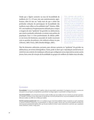 . 20
Ainda que o ligeiro aumento na taxa de fecundidade de
mulheres de 15 a 19 anos não seja estatisticamente signi-
ficativo, além de não ser “nada mais do que o efeito das
profundas reduções da participação da fecundidade das
mulheres mais velhas na fecundidade total” (Simões, 2006:
93),esta tendência é freqüentemente utilizada para compor
a imagem de uma “epidemia” de gravidez na adolescência,
que estaria assolando, sobretudo, os setores mais pobres da
população. Esse é o tom predominante do debate públi-
co em torno do fenômeno, associado de modo recorrente
com as questões da pobreza e da violência urbana no país
(Oliveira, 2005; Vieira, 2005; Bomba Relógio, 2005).
Não há elementos suficientes, portanto, para afirmar aumento ou “epidemia” de gravidez na
adolescência, em termos demográficos. Assim, pode-se dizer que a reprodução juvenil torna-se
visível em um contexto de mudanças culturais que configuram novas expectativas sociais aos/às
jovens, bem como de retração da fecundidade em grupos de mulheres de idades mais elevadas.
Glossário:
Parentalidade: O termo “parentalidade” engloba a idéia de maternidade e paternidade. O neologismo visa suprir a ausência de
uma palavra em português correspondente a parenthood (na língua inglesa) ou parentalité (na língua francesa).
Taxa de fecundidade: é uma estimativa do numero médio de filhos que uma mulher teria até o final de seu período reproduti-
vo, mantidas constantes as taxas observadas na referida data. Em fins da década de 60, a taxa de fecundidade no Brasil era de 6
filhos por mulher; em 2008 é de 1,8 filhos por mulher.
Nível de reposição populacional: refere-se à condição em que a taxa de fecundidade atinge um patamar no qual a população
se mantém constante a longo prazo, correspondendo a 2,1 filhos por mulher. Afirmar que a taxa de fecundidade está abaixo do
nível reposição populacional significa dizer que há uma tendência de haver menos nascimentos e, portanto, que a população
tende a diminuir, a médio e longo prazo.
Numa capacitação sobre gravidez na
adolescência, uma professora pediu a
palavra:“Isso que você está falando pode
até ser...Tem os números aí, mas tenho a
impressão de que na comunidade em
que trabalho os espermatozóides voam,
tem muita menina grávida lá”. E você? O
que tem observado em sua comunidade?
Por que será que temos a impressão de
que a gravidez na adolescência aumen-
tou? Seria efeito de maior concentração
da população nas grandes cidades? Será
que mudanças culturais, como o fato de
hoje em dia as moças não esconderem
mais a barriga, interferem na percepção?
Há outros fatores?
 
