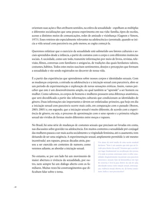 . 22
orientam suas ações e lhes atribuem sentidos, na esfera da sexualidade - espelham as múltiplas
e diferentes socializações que uma pessoa experimenta em sua vida: família, tipos de escolas,
acesso a distintos meios de comunicações, redes de amizade e vizinhança (Gagnon e Simon,
1973). Esses roteiros são especialmente relevantes na adolescência e juventude, quando se ini-
cia a vida sexual com parceiro/a ou, pelo menos, se cogita começá-la.
Queremos enfatizar que o exercício da sexualidade está submetido aos fatores culturais e so-
ciais aprendidos desde a infância, a partir de contatos com o corpo e com diferentes instâncias
sociais. A sociedade, como um todo, transmite informações por meio de livros, revistas, tele-
visão, filmes, conversas com familiares e amigos/as, de tradições das quais herdamos valores,
costumes, hábitos. Todos estes meios suscitam sentimentos, desejos e percepções que formam
a sexualidade e vão sendo registrados no decorrer de nossa vida.
É a partir das experiências que aprendemos sobre nossos corpos e identidades sexuais. Com
as mudanças corporais, a entrada na adolescência e a iniciação sexual com parceiro/a, abre-se
um período de experimentação e exploração de novas sensações eróticas. Assim, vamos per-
ceber que este é um desenvolvimento amplo, no qual também se “aprende” a ser homem ou
mulher. Como sabemos, os corpos de homens e mulheres possuem uma diferença anatômica,
que será decodificada a partir das informações culturais que condicionam as identidades de
gênero. Duas informações são importantes e devem ser enfatizadas: primeiro, que hoje em dia
a iniciação sexual com parceiro/a ocorre mais cedo, em comparação com o passado (Bozon,
2003; 2005) e, em segundo, que a iniciação sexual é muito diferente, de acordo com a experi-
ência de gênero, ou seja, o processo de aproximação com o sexo oposto e a primeira relação
sexual são vividos de formas muito diferentes entre moças e rapazes.
No Brasil, há uma série de mudanças de costumes sexuais que precisam ser levadas em conta,
nas discussões sobre gravidez na adolescência. Em muitos contextos a sexualidade pré-conjugal
das mulheres passou a ser mais aceita socialmente e a virgindade feminina,até o casamento,vem
deixando de ser uma exigência. A experimentação sexual, amplamente permitida (e até mesmo
incentivada) aos rapazes, poucas décadas atrás, pas-
sou a ser exercida em contextos de namoro, como
veremos adiante, ao abordar a iniciação sexual.
No entanto, se por um lado há um movimento de
maior abertura à vivência da sexualidade, por ou-
tro, nem sempre há um diálogo aberto com os fa-
miliares. Muitas vezes há constrangimentos que di-
ficultam falar sobre o tema.
Um aluno de nível médio de uma escola estadual
declarou: “Sexo é um assunto que tem que ser le-
vado para dentro da escola”.Veremos que a escola é
um lugar fundamental na socialização dos jovens;
é lá onde os jovens conversam entre si sobre sexu-
alidade, freqüentemente encontram seus parceiros
amorosos e sexuais. Que tal desmistificar este tipo
de conversa e levá-la para dentro da sala de aula,
abordando temas como relação sexual, contracep-
ção, violência sexual, aborto, etc. de forma consis-
tente, lúdica e sem preconceitos?
 
