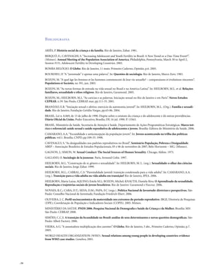. 24
Bibliografia
ARIÈS, P. História social da criança e da família. Rio de Janeiro, Zahar. 1981.
BERQUÓ, E.; CAVENAGHI, S.“Increasing Adolescent and Youth Fertility in Brazil: A New Trend or a One-Time Event?”.
(Mimeo). Annual Meeting of the Population Association of America, Philadelphia, Pennsylvania, March 30 to April 2,
Session #151, Adolescent Fertility in Developing Countries. 2005.
BOMBA RELÓGIO. O Globo. Rio de Janeiro, 11 maio. Primeiro Caderno, Opinião, p.6. 2005.
BOURDIEU, P.“A “juventude” é apenas uma palavra”. In: Questões de sociologia. Rio de Janeiro, Marco Zero. 1983.
BOZON, M.“A quel âge les femmes et les hommes commencent-ils leur vie sexuelle? – comparaisons et évolutions réecentes”.
Populations et Societés, no 391, jun. 2003.
BOZON, M.“As novas formas de entrada na vida sexual no Brasil e na América Latina”. In: HEILBORN, M.L. et al. Relações
familiares, sexualidade e ethos religioso. Rio de Janeiro, Garamond. 2005.
BOZON, M.; HEILBORN, M.L.“As carícias e as palavras. Iniciação sexual no Rio de Janeiro e em Paris”. Novos Estudos
CEPRAB, n.59. São Paulo, CEBRAP, mar, pp.111-35. 2001.
BRANDÃO, E.R.“Iniciação sexual e afetiva: exercício da autonomia juvenil”. In: HEILBORN, M.L. (Org.). Família e sexuali-
dade. Rio de Janeiro, Fundação Getúlio Vargas, pp.63-86. 2004.
BRASIL. Lei n. 8.069, de 13 de julho de 1990. Dispõe sobre o estatuto da criança e do adolescente e dá outras providências.
Diário Oficial da União, Poder Executivo, Brasília, DF, 16 jul. 1990. P. 13563.
BRASIL. Ministério da Saúde. Secretaria de Atenção à Saúde. Departamento de Ações Programáticas Estratégicas. Marco teó-
rico e referencial: saúde sexual e saúde reprodutiva de adolescentes e jovens. Brasília: Editora do Ministério da Saúde. 2006.
CAMARANO, A.A.“Fecundidade e anticoncepção da população jovem”. In: Jovens acontecendo na trilha das políticas
públicas, vol.1. Brasília, CNPD, pp.109-33. 1998.
CAVENAGUI, S.“As desigualdades nos padrões reprodutivos no Brasil”. Seminário População, Pobreza e Desigualdade.
ABEP – Associação Brasileira de Estudos Populacionais, 05 e 06 de novembro de 2007, Belo Horizonte – MG. (Mimeo).
GAGNON, J.; SIMON, W. Sexual Conduct: The Social Sources of Human Sexuality. Chicago, Aldine. 1973.
GALLAND, O. Sociologie de la jeunesse. Paris, Armand Colin. 1997.
HEILBORN, M.L.“Construção de si, gênero e sexualidade”. In: HEILBORN, M. L. (org.). Sexualidade: o olhar das ciências
sociais. Rio de Janeiro, Jorge Zahar. 1999.
HEILBORN, M.L.; CABRAL, C.S.“Parentalidade juvenil: transição condensada para a vida adulta”. In: CAMARANO, A.A.
(org.). Transição para a vida adulta ou vida adulta em transição? Rio de Janeiro, IPEA. 2006.
HEILBORN, Maria Luiza; AQUINO, Estela M.L; BOZON, Michel; KNAUTH, Daniela Riva. O Aprendizado da sexualidade.
Reprodução e trajetórias sociais de jovens brasileiros. Rio de Janeiro: Garamond e Fiocruz. 2006.
NOVAES, R.C.; CARA, D.T.; SILVA, D.M.; PAPA, F.C (orgs.). Política Nacional de Juventude: diretrizes e perspectivas. São
Paulo: Conselho Nacional de Juventude; Fundação Friedrich Ebert. 2006.
OLIVEIRA, J. C. Perfil socioeconômico da maternidade nos extremos do período reprodutivo. IBGE, Diretoria de Pesquisas
(DPE), Coordenação de População e Indicadores Sociais (COPIS). 2005. Mimeo.
MINISTÉRIO DA SAÚDE. PNDS 2006. Pesquisa Nacional de Demografia e Saúde da Criança e da Mulher. Brasília: MS/
São Paulo: CEBRAP. 2008.
SIMÕES, C.C.S. A transição da fecundidade no Brasil: análise de seus determinantes e novas questões demográficas. São
Paulo: Albeit Factory. 2006.
VIEIRA, A.G.“A assustadora multiplicação dos carentes”. O Globo. Rio de Janeiro, 3 abr., Primeiro Caderno, Opinião, p.7.
2005.
WORLD HEALTH ORGANIZATION (WHO). Sexual relations among young people in developing countries: evidence
from WHO case studies. Genebra, 2001.
 