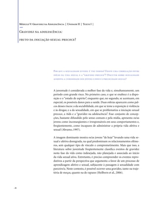 . 26
Por que a sexualidade juvenil é tão temida? Existe uma correlação entre
início da vida sexual e a “gravidez precoce”? Discutir sobre sexualidade
aumenta a curiosidade dos jovens e induz à precocidade sexual?
A juventude é considerada a melhor fase da vida e, simultaneamente, um
período com grande risco. No primeiro caso, o que se enaltece é a dispo-
sição e o “estado de espírito”, enquanto que, no segundo, se acentuam, em
especial, os possíveis danos para a saúde. Duas esferas aparecem como pal-
cos desses riscos: a da sociabilidade, em que se teme a exposição à violência
e às drogas; e a da sexualidade, em que se problematiza a iniciação sexual
precoce, a Aids e a “gravidez na adolescência”. Esse conjunto de concep-
ções, bastante difundido pelo senso comum e pela mídia, apresenta os/as
jovens como inconseqüentes e irresponsáveis em seus comportamentos e,
freqüentemente, como incapazes de administrar a própria vida afetiva e
sexual (Abramo, 1997).
A imagem dominante mostra os/as jovens “de hoje” levando uma vida se-
xual e afetiva desregrada, na qual predominam os relacionamentos efême-
ros, sem qualquer tipo de vínculo e comprometimento. Mais que isso, a
literatura sobre juventude freqüentemente classifica eventos de gravidez
nesta fase da vida como indesejada, não planejada e associada ao início
da vida sexual ativa. Entretanto, é preciso compreender os eventos repro-
dutivos a partir da perspectiva que argumenta a favor de um processo de
aprendizagem afetivo e sexual, subjacente à passagem à sexualidade com
parceiro/a. Neste contexto, é possível ocorrer uma gravidez, tanto na traje-
tória de moças, quanto na de rapazes (Heilborn et al., 2006).
Módulo V: Gravidez na Adolescência | Unidade II | Texto I |
Gravidez na adolescência:
fruto da iniciação sexual precoce?
 