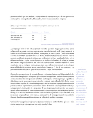 . 31
podemos deduzir que este também é acompanhado de uma socialização e de um aprendizado
contraceptivo, com significados, dificuldades, êxitos, fracassos e matizes próprios.
A partir destes
dados, é possível
afirmar que
o panorama
oferecido (...)
desmonta
a suposição
equivocada do
senso comum, de
que a gravidez
na adolescência
esteja simples
e diretamente
associada à
iniciação sexual
mais precoce.
| Declaração percentual sobre uso de contracepção na iniciação sexual,
segundo cidade e sexo
FONTE: Pesquisa GRAVAD, 2002.
POPULAÇÃO: Jovens de 18 a 24 anos, Porto Alegre (RS), Rio de Janeiro (RJ), Salvador (BA).
73,4
67,9
66,2
79,6
70,7
62,9
| Porto Alegre (RS)
| Rio de Janeiro (RJ)
| Salvador (BA)
| Cidade HomensMulheres
A comparação entre as três cidades permite constatar que Porto Alegre figura como o centro
urbano onde as moças começam suas carreiras reprodutivas mais tarde e que, apesar de se
iniciarem sexualmente mais cedo, adotam maior proteção contraceptiva. Conforme veremos
adiante, elas também recorrem menos ao aborto. Este resultado expressa a maneira como o
contexto social mais abrangente influencia o modo como se vive a sexualidade. Entre as três
cidades estudadas, a capital gaúcha figura com os melhores indicadores de educação básica e
atendimento em postos de saúde. Em Salvador, as entrevistadas aludem à experiência sexual
mais tarde, mas se protegem menos, engravidam mais cedo e recorrem mais ao aborto que,
como sabido, freqüentemente ocorre em condições inseguras. O Rio de Janeiro aparece em
posição intermediária, ora se aproximando de Porto Alegre, ora de Salvador.
O tema da contracepção ou da proteção durante a primeira relação sexual foi abordado de di-
versas formas na pesquisa: indagamos, por exemplo, se os parceiros haviam conversado sobre
as maneiras de evitar uma gravidez, se tinham usado alguma forma de proteção e qual havia
sido. Como era de se esperar, o preservativo foi o método mais utilizado: 70% dos/as jovens
afirmaram ter feito uso da camisinha na primeira relação. Contudo, o problema é que muitos
param de utilizar o preservativo, conforme o avanço do namoro e a conquista da “confiança”
no/a parceiro/a. Assim, não só a proporção de uso de proteção/contracepção nas relações
sexuais subseqüentes decai, como também muda o comportamento relativo à proteção/con-
tracepção no decorrer do relacionamento. Além de ficarem expostos à AIDS e outras DSTs, os
jovens nem sempre adotam outro método contraceptivo, de forma permanente e consistente.
Quando abandonam a camisinha, tornam-se vulneráveis também à gravidez.
Certamente, você, professor/a já ouviu algum/a estudante ou conhecido falar que não é mais
preciso usar o preservativo porque tem um/a parceira/o fixo.
 