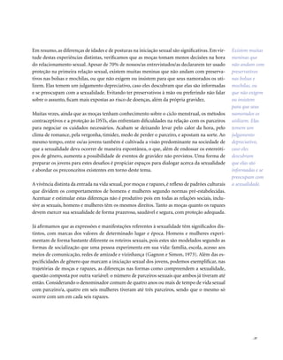. 37
Em resumo, as diferenças de idades e de posturas na iniciação sexual são significativas. Em vir-
tude destas experiências distintas, verificamos que as moças tomam menos decisões na hora
do relacionamento sexual. Apesar de 70% de nossos/as entrevistados/as declararem ter usado
proteção na primeira relação sexual, existem muitas meninas que não andam com preserva-
tivos nas bolsas e mochilas, ou que não exigem ou insistem para que seus namorados os uti-
lizem. Elas temem um julgamento depreciativo, caso eles descubram que elas são informadas
e se preocupam com a sexualidade. Evitando ter preservativos à mão ou preferindo não falar
sobre o assunto, ficam mais expostas ao risco de doenças, além da própria gravidez.
Muitas vezes, ainda que as moças tenham conhecimento sobre o ciclo menstrual, os métodos
contraceptivos e a proteção às DSTs, elas enfrentam dificuldades na relação com os parceiros
para negociar os cuidados necessários. Acabam se deixando levar pelo calor da hora, pelo
clima de romance, pela vergonha, timidez, medo de perder o parceiro, e apostam na sorte. Ao
mesmo tempo, entre os/as jovens também é cultivada a visão predominante na sociedade de
que a sexualidade deva ocorrer de maneira espontânea, o que, além de endossar os estereóti-
pos de gênero, aumenta a possibilidade de eventos de gravidez não previstos. Uma forma de
preparar os jovens para estes desafios é propiciar espaços para dialogar acerca da sexualidade
e abordar os preconceitos existentes em torno deste tema.
A vivência distinta da entrada na vida sexual,por moças e rapazes,é reflexo de padrões culturais
que dividem os comportamentos de homens e mulheres segundo normas pré-estabelecidas.
Acentuar e estimular estas diferenças não é produtivo pois em todas as relações sociais, inclu-
sive as sexuais, homens e mulheres têm os mesmos direitos. Tanto as moças quanto os rapazes
devem exercer sua sexualidade de forma prazerosa, saudável e segura, com proteção adequada.
Já afirmamos que as expressões e manifestações referentes à sexualidade têm significados dis-
tintos, com marcas dos valores de determinado lugar e época. Homens e mulheres experi-
mentam de forma bastante diferente os roteiros sexuais, pois estes são modelados segundo as
formas de socialização que uma pessoa experimenta em sua vida: família, escola, acesso aos
meios de comunicação, redes de amizade e vizinhança (Gagnon e Simon, 1973). Além das es-
pecificidades de gênero que marcam a iniciação sexual dos jovens, podemos exemplificar, nas
trajetórias de moças e rapazes, as diferenças nas formas como compreendem a sexualidade,
questão composta por outra variável: o número de parceiros sexuais que ambos já tiveram até
então. Considerando o denominador comum de quatro anos ou mais de tempo de vida sexual
com parceiro/a, quatro em seis mulheres tiveram até três parceiros, sendo que o mesmo só
ocorre com um em cada seis rapazes.
Existem muitas
meninas que
não andam com
preservativos
nas bolsas e
mochilas, ou
que não exigem
ou insistem
para que seus
namorados os
utilizem. Elas
temem um
julgamento
depreciativo,
caso eles
descubram
que elas são
informadas e se
preocupam com
a sexualidade.
 