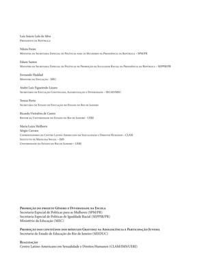 . 2
Luiz Inácio Lula da Silva
Presidente da República
Nilcéa Freire
Ministra da Secretaria Especial de Políticas para as Mulheres da Presidência da República – SPM/PR
Edson Santos
Ministro da Secretaria Especial de Políticas de Promoção da Igualdade Racial da Presidência da República – SEPPIR/PR
Fernando Haddad
Ministro da Educação - MEC
André Luiz Figueiredo Lázaro
Secretário de Educação Continuada, Alfabetização e Diversidade – SECAD/MEC
Tereza Porto
Secretária de Estado de Educação do Estado do Rio de Janeiro
Ricardo Vieiralves de Castro
Reitor da Universidade do Estado do Rio de Janeiro - UERJ
Maria Luiza Heilborn
Sérgio Carrara
Coordenadores do Centro Latino-Americano em Sexualidade e Direitos Humanos – CLAM
Instituto de Medicina Social – IMS
Universidade do Estado do Rio de Janeiro – UERJ
Promoção do projeto Gênero e Diversidade na Escola
Secretaria Especial de Políticas para as Mulheres (SPM/PR)
Secretaria Especial de Políticas de Igualdade Racial (SEPPIR/PR)
Ministério da Educação (MEC)
Promoção dos conteúdos dos módulos Gravidez na Adolescência e Participação Juvenil
Secretaria de Estado de Educação do Rio de Janeiro (SEEDUC)
Realização
Centro Latino-Americano em Sexualidade e Direitos Humanos (CLAM/IMS/UERJ)
 