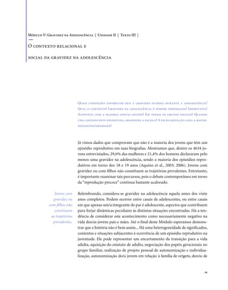 . 39
Quais condições favorecem que a gravidez ocorra durante a adolescência?
Qual o contexto? Gravidez na adolescência é sempre indesejada? Imprevista?
Acontece com a maioria dos/as jovens? Em todos os grupos sociais? Quando
uma adolescente engravida, abandona a escola? A escolarização adia a mater-
nidade/paternidade?
Já vimos dados que comprovam que não é a maioria dos jovens que têm um
episódio reprodutivo em suas biografias. Mostramos que, dentre os 4634 jo-
vens entrevistados, 29,6% das mulheres e 21,4% dos homens declararam pelo
menos uma gravidez na adolescência, sendo a maioria dos episódios repro-
dutivos em torno dos 18 e 19 anos (Aquino et al., 2003; 2006). Jovens com
gravidez ou com filhos não constituem as trajetórias prevalentes. Entretanto,
é importante examinar tais percursos, pois o debate contemporâneo em torno
da “reprodução precoce” continua bastante acalorado.
Relembrando, considera-se gravidez na adolescência aquela antes dos vinte
anos completos. Podem ocorrer entre casais de adolescentes, ou entre casais
em que apenas um/a integrante do par é adolescente, aspectos que contribuem
para forjar dinâmicas peculiares às distintas situações encontradas. Há a ten-
dência de considerar este acontecimento como necessariamente negativo na
vida dos/as jovens pais e mães. Até o final deste Módulo esperamos demons-
trar que a história não é bem assim... Há uma heterogeneidade de significados,
contextos e situações subjacentes à ocorrência de um episódio reprodutivo na
juventude. Ele pode representar um encurtamento da transição para a vida
adulta, aquisição do estatuto de adulto, negociação dos papéis geracionais no
grupo familiar, realização de projeto pessoal de autonomização e individua-
lização, autonomização do/a jovem em relação à família de origem, desvio de
Módulo V: Gravidez na Adolescência | Unidade II | Texto III |
O contexto relacional e
social da gravidez na adolescência
Jovens com
gravidez ou
com filhos não
constituem
as trajetórias
prevalentes.
 
