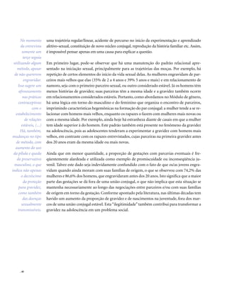 . 40
uma trajetória regular/linear, acidente de percurso no início da experimentação e aprendizado
afetivo-sexual, constituição de novo núcleo conjugal, reprodução da história familiar etc. Assim,
é impossível pensar apenas em uma causa para explicar a questão.
Em primeiro lugar, pode-se observar que há uma manutenção do padrão relacional apre-
sentado na iniciação sexual, principalmente para as trajetórias das moças. Por exemplo, há
repetição de certos elementos do início da vida sexual delas. As mulheres engravidam de par-
ceiros mais velhos que elas (35% de 2 a 4 anos e 39% 5 anos e mais) e em relacionamento de
namoro, seja com o primeiro parceiro sexual, ou outro considerado estável. Já os homens têm
menos histórias de gravidez; suas parceiras têm a mesma idade e a gravidez também ocorre
em relacionamentos considerados estáveis. Portanto, como abordamos no Módulo de gênero,
há uma lógica em torno do masculino e do feminino que organiza o encontro de parceiros,
imprimindo características hegemônicas na formação do par conjugal: a mulher tende a se re-
lacionar com homens mais velhos, enquanto os rapazes o fazem com mulheres mais novas ou
com a mesma idade. Por exemplo, ainda hoje há estranheza diante de casais em que a mulher
tem idade superior à do homem. Este padrão também está presente no fenômeno da gravidez
na adolescência, pois as adolescentes tenderam a experimentar a gravidez com homens mais
velhos, em contraste com os rapazes entrevistados, cujas parceiras na primeira gravidez antes
dos 20 anos eram da mesma idade ou mais novas.
Ainda que em menor quantidade, a proporção de gestações com parcerias eventuais é fre-
qüentemente alardeada e utilizada como exemplo de promiscuidade ou inconseqüência ju-
venil. Talvez este dado seja indevidamente confundido com o fato de que os/as jovens engra-
vidam quando ainda moram com suas famílias de origem, o que se observou com 74,2% das
mulheres e 86,6% dos homens, que engravidaram antes dos 20 anos. Isto significa que a maior
parte das gestações se dá fora de uma união conjugal, o que não implica que esta situação se
mantenha necessariamente ao longo das negociações entre parceiros e/ou com suas famílias
de origem em torno da gestação. Conforme apontado pela literatura, nas últimas décadas tem
havido um aumento da proporção de gravidez e de nascimentos na juventude, fora dos mar-
cos de uma união conjugal estável. Esta “ilegitimidade” também contribui para transformar a
gravidez na adolescência em um problema social.
No momento
da entrevista
somente um
terço seguia
utilizando algum
método, apesar
de não quererem
engravidar.
Isso sugere um
afrouxamento
nas práticas
contraceptivas
com o
estabelecimento
de relações
estáveis, (...)
Há, também,
mudanças no tipo
de método, com
aumento do uso
da pílula e queda
do preservativo
masculino, o que
indica não apenas
o decréscimo
da proteção
para gravidez,
como também
das doenças
sexualmente
transmissíveis.
 