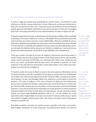 . 45
E a escola? Qual a importância da escolarização neste processo?
A escola é o lugar por excelência do aprendizado do convívio social, e o/a professor/a é uma
referência na vida das crianças, adolescentes e jovens. Sabemos do carinho que sentimos na re-
lação com os/as alunos/as no dia-a-dia e a importância que os/as professores/as têm na formação
pessoal,apesar das adversidades enfrentadas no processo de educação em nosso país.A passagem
pela escola é uma etapa primordial em nosso desenvolvimento, em todos os aspectos da vida.
Éinegávelaimportânciadaescola,nadisseminaçãodeinformaçõescientíficassobresexualidade
e reprodução. Entretanto, também são notórias as dificuldades dos/as professores/as para lidar
com esses temas, que incluem emoções e outras subjetividades.Além da necessidade de acesso a
informação adequada que qualifique sua intervenção, muitos/as professores/as temem abordar
os temas relativos à sexualidade por considerá-los de foro íntimo, por desconhecimento, por te-
mor da reação dos familiares dos/as alunos/as,por timidez ou vergonha etc.Com tantos receios,
deixam de assumir plenamente sua parcela de responsabilidade como educadores/as.
Vimos que a escola é um lugar de encontro de amigos/as e de possíveis parceiros/as sexuais. A
escola é citada como uma das principais fontes de informação pelos/as jovens sobre gravidez,
relação sexual e prevenção de DST/Aids, mas, sobretudo deste último tema. Verificamos que
jovens com menor escolaridade declaram pelo menos um episódio de gravidez, em maior
proporção. O que educadores/as podem fazer a partir destes dados? Como utilizar estas infor-
mações em suas propostas pedagógicas?
A trajetória escolar dos jovens no Brasil, na maioria das vezes, apresenta dificuldades, muitas
das quais antecedem a gravidez. A pesquisa Gravad registrou grande proporção de defasagem
entre idade e série, além de interrupções dos estudos (Almeida, 2008).A proporção de trajetó-
rias irregulares (ou seja, com defasagem idade-série, repetências ou interrupção) é muito alta,
próxima a 70% entre as mulheres e 76% entre os homens. Os dados são mais desfavoráveis
para os jovens moradores de Salvador, comparativamente aos do Rio de Janeiro ou Porto Ale-
gre.Almeida (2008) constata que jovens de ambos os sexos, com menor renda mensal familiar,
negros/as e cujas mães possuem baixa escolaridade são os que possuem em menor proporção
trajetórias regulares de estudo (ou seja, linear, sem interrupções). No que concerne às moças,
aquelas com maior responsabilidade doméstica entre os 15 e 18 anos também são as que
apresentam maior irregularidade em seu percurso escolar. Do mesmo modo, moças e rapazes
com trajetória irregular, iniciaram mais cedo a vida sexual, com menor uso de contracepção/
proteção na primeira vez.
Estes dados compõem uma parte do contexto em que a gravidez se dá: jovens com escolari-
dade irregular apresentam em maior proporção (comparativamente àqueles com percurso
A escola é citada
como uma das
principais fontes
de informação
pelos/as jovens
sobre gravidez,
relação sexual
e prevenção de
DST/Aids.
(...) a pesquisa
mostrou que
o episódio
reprodutivo
ocorre, muitas
vezes, depois
que os/as jovens
já tinham
abandonado
completamente os
estudos, sobretudo
entre os homens.
 