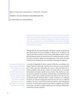 . 48
Apesar de ser uma prática ilegal, o aborto é uma realidade entre os jovens.
Diante de uma gravidez não prevista, alguns cogitam, outros tentam e ou-
tros conseguem fazer um aborto. Há diferenças de gênero na tomada de de-
cisão após a confirmação de uma gravidez? Moças e rapazes têm motivações
semelhantes? O pertencimento a uma ou outra classe econômica interfere
na decisão? De que forma?
Toda gravidez que não foi prevista pelo casal impõe a tomada de decisão, por
parte dos/as jovens e/ou de suas famílias, na direção de ter o/a filho/a ou de
optarem pelo aborto, embora se trate de uma prática ilegal no Brasil.A opção
peloabortamentotendeaserlevadamenosemconsideraçãodevidoaosentra-
ves de uma ação ilícita, repleta de constrangimentos e riscos, assim como pela
resistência à sua realização, por vezes ancorada em pressupostos religiosos.
A situação de ilegalidade do aborto, apesar de dificultar sua realização, não
chega a impedi-lo, muito pelo contrário. São numerosos os casos de jovens
que o fazem com êxito, amparadas pelo acesso a clínicas privadas de ex-
celente qualidade, além das que o fazem ou tentam fazê-lo, em situações
extremamente arriscadas: usando receitas caseiras (chás, duchas etc.), inje-
ções diversas aplicadas em farmácias, medicamentos contrabandeados sem
eficácia e vários outros métodos precários que colocam sua vida em risco,
acarretando grande sofrimento físico e moral. A tentativa ou a realização
do aborto em situações inadequadas representa um sério risco à saúde das
mulheres. Por isso, os movimentos sociais que apóiam a descriminalização
do aborto no Brasil aspiram garantir, para todas as mulheres que decidam
interromper a gravidez, condições seguras para sua realização, independen-
temente de seu poder aquisitivo.
Módulo V: Gravidez na Adolescência | Unidade II | Texto IV |
Aborto: um dos possíveis desdobramentos
da gravidez na adolescência
A situação de ilegalidade do
aborto, apesar de dificultar
sua realização, não chega
a impedi-lo, muito pelo
contrário. São numerosos os
casos de jovens que o fazem
com êxito, amparadas pelo
acesso a clínicas privadas
de excelente qualidade,
além das que o fazem ou
tentam fazê-lo, em situações
extremamente arriscadas
(...)
 