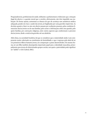 . 51
Pesquisadores/as, profissionais de saúde, militantes e parlamentares evidenciam que a situação
ilegal do aborto e a questão moral que o envolve, efetivamente, não têm impedido sua rea-
lização. De forma oposta, aumentam as chances de que ele aconteça sem assistência médica
adequada, pondo em risco a saúde das jovens, já fragilizadas por uma gravidez imprevista. As
decisões quanto a fazer ou não um aborto passam por avaliações pessoais, pelas condições fi-
nanceiras dos/as jovens ou de suas famílias, pelo acesso a informações sobre esta questão, pelo
apoio familiar, por convicções religiosas, entre outros aspectos que condicionam o percurso
dos/as jovens, desde a notícia da gravidez até seu desfecho.
Além disso, na sociedade brasileira, há que se considerar que a maternidade ainda é um com-
ponente muito valorizado na constituição da feminilidade, o que é expresso pelo ideal de ter
o/a primeiro/a filho/a bastante jovem, em comparação a países desenvolvidos. Da mesma for-
ma, ter um filho também desempenha importante papel para a identidade masculina, princi-
palmente para jovens de determinados grupos sociais, nos quais a paternidade pode significar
ser “adulto” e viril (Cabral, 2002).
 