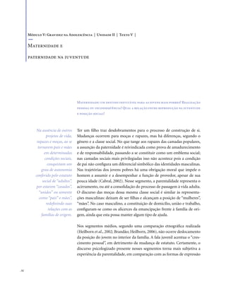 . 52
Maternidade: um destino inevitável para as jovens mais pobres? Realização
pessoal ou inconseqüência? Qual a relação entre reprodução na juventude
e posição social?
Ter um filho traz desdobramentos para o processo de construção de si.
Mudanças ocorrem para moças e rapazes, mas há diferenças, segundo o
gênero e a classe social. No que tange aos rapazes das camadas populares,
a assunção da paternidade é reivindicada como prova de amadurecimento
e de responsabilidade, passando a se constituir como um emblema social;
nas camadas sociais mais privilegiadas isso não acontece pois a condição
de pai não configura um diferencial simbólico das identidades masculinas.
Nas trajetórias dos jovens pobres há uma obrigação moral que impele o
homem a assumir e a desempenhar a função de provedor, apesar de sua
pouca idade (Cabral, 2002). Nesse segmento, a parentalidade representa o
acirramento, ou até a consolidação do processo de passagem à vida adulta.
O discurso das moças dessa mesma classe social é similar às representa-
ções masculinas: deixam de ser filhas e alcançam a posição de “mulheres”,
“mães”. No caso masculino, a constituição de domicílio, união e trabalho,
configuram-se como os alicerces da emancipação frente à família de ori-
gem, ainda que esta possa manter algum tipo de ajuda.
Nos segmentos médios, segundo uma comparação etnográfica realizada
(Heilborn et al., 2002; Brandão; Heilborn, 2006), não ocorre deslocamento
da posição do jovem no interior da família. A fala juvenil acentua o “cres-
cimento pessoal”, em detrimento da mudança de estatuto. Certamente, o
discurso psicologizado presente nesses segmentos torna mais subjetiva a
experiência da parentalidade, em comparação com as formas de expressão
Módulo V: Gravidez na Adolescência | Unidade II | Texto V |
Maternidade e
paternidade na juventude
Na ausência de outros
projetos de vida,
rapazes e moças, ao se
tornarem pais e mães
em determinadas
condições sociais,
conquistam um
grau de autonomia
conferido pelo estatuto
social de “adultos”,
por estarem “casados”,
“unidos” ou somente
como “pais” e mães”,
redefinindo suas
relações com as
famílias de origem.
 