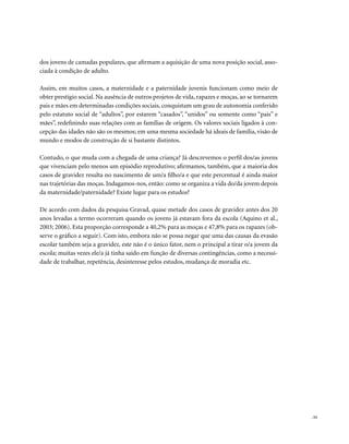 . 53
dos jovens de camadas populares, que afirmam a aquisição de uma nova posição social, asso-
ciada à condição de adulto.
Assim, em muitos casos, a maternidade e a paternidade juvenis funcionam como meio de
obter prestígio social. Na ausência de outros projetos de vida, rapazes e moças, ao se tornarem
pais e mães em determinadas condições sociais, conquistam um grau de autonomia conferido
pelo estatuto social de “adultos”, por estarem “casados”, “unidos” ou somente como “pais” e
mães”, redefinindo suas relações com as famílias de origem. Os valores sociais ligados à con-
cepção das idades não são os mesmos; em uma mesma sociedade há ideais de família, visão de
mundo e modos de construção de si bastante distintos.
Contudo, o que muda com a chegada de uma criança? Já descrevemos o perfil dos/as jovens
que vivenciam pelo menos um episódio reprodutivo; afirmamos, também, que a maioria dos
casos de gravidez resulta no nascimento de um/a filho/a e que este percentual é ainda maior
nas trajetórias das moças. Indagamos-nos, então: como se organiza a vida do/da jovem depois
da maternidade/paternidade? Existe lugar para os estudos?
De acordo com dados da pesquisa Gravad, quase metade dos casos de gravidez antes dos 20
anos levadas a termo ocorreram quando os jovens já estavam fora da escola (Aquino et al.,
2003; 2006). Esta proporção corresponde a 40,2% para as moças e 47,8% para os rapazes (ob-
serve o gráfico a seguir). Com isto, embora não se possa negar que uma das causas da evasão
escolar também seja a gravidez, este não é o único fator, nem o principal a tirar o/a jovem da
escola; muitas vezes ele/a já tinha saído em função de diversas contingências, como a necessi-
dade de trabalhar, repetência, desinteresse pelos estudos, mudança de moradia etc.
 