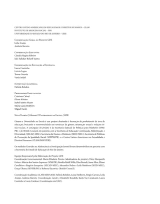 . 4
Centro Latino-Americano em Sexualidade e Direitos Humanos – CLAM
Instituto de Medicina Social – IMS
Universidade do Estado do Rio de Janeiro – UERJ
Coordenação Geral do Projeto GDE
Leila Araújo
Andreia Barreto
Coordenação Executiva
Claudia Regina Ribeiro
Islei Salloker Belsoff Santos
Coordenação de Educação a Distância
Laura Coutinho
Letícia Lopes
Teresa Gouvêa
Vania Seidel
Supervisão Acadêmica
Fabíola Rohden
Professores Especialistas
Cristiane Cabral
Eliane Ribeiro
Isabel Santos Mayer
Maria Luiza Heilborn
Miguel Farah
Nota Padrão | Gênero E Diversidade na Escola | GDE
Gênero e Diversidade na Escola é um projeto destinado à formação de profissionais da área de
educação, buscando a transversalidade nas temáticas de gênero, orientação sexual e relações ét-
nico-raciais. A concepção do projeto é da Secretaria Especial de Políticas para Mulheres (SPM/
PR) e do British Council, em parceria com a Secretaria de Educação Continuada, Alfabetização e
Diversidade (SECAD-MEC), Secretaria de Ensino a Distância (SEED-MEC), Secretaria de Políticas
de Promoção da Igualdade Racial (SEPPIR/PR) e o Centro Latino-Americano em Sexualidade e
Direitos Humanos (CLAM/IMS/UERJ).
Os módulos Gravidez na Adolescência e Participação Juvenil foram desenvolvidos em parceria com
a Secretaria de Estado de Educação do Rio de Janeiro.
Equipe Responsável pela Elaboração do Projeto GDE
Coordenação Governamental: Maria Elisabete Pereira (idealizadora do projeto), Dirce Margareth
Grösz e Márcia dos Santos Leporace (SPM/PR), Rosiléa Roldi Wille, Elisa Brandt, Jeane Silva, Eliane
Cavalleiro e Rogério Junqueira (SECAD-MEC), Alexandre Pedro e Leila Medeiros (SEED-MEC),
Graça Ohana (SEPPIR/PR) e Roberta Kacowicz (British Council).
Coordenação Acadêmica CLAM/IMS/UERJ: Fabíola Rohden, Luiza Heilborn, Sérgio Carrara, Leila
Araújo, Andreia Barreto (Coordenação Geral) e Elizabeth Rondelli, Karla Vaz Cavalcanti, Laura
Coutinho e Lucia Cardoso (Coordenação em EAD).
 