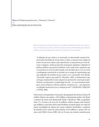 . 63
“A definição do que venha a ser juventude em determinado momento his-
tórico pelo intermédio do recorte etário é, talvez, a maneira mais simples de
tentar circunscrever sujeitos cujas experiências se caracterizam por serem di-
versas e desiguais. Ainda que para fins de pesquisa, legislação e definição de
políticas públicas seja possível estabelecer como sendo jovens aqueles/as que
se encontram em torno de determinado corte de idade, deve se ter em conta
a inadequação conceitual de se articular um só campo de representações que
seja unificador dos sentidos do que venha a ser a “juventude”. Sem dúvida,
“juventude é apenas uma palavra” (Bourdieu, 1983), o fundamental é que
se busque compreendê-la como categoria em permanente construção social e
histórica, incorporando a complexidade da vida – em suas dimensões bioló-
gicas, sociais, psíquicas, culturais, políticas, econômicas etc. – que organizam
as múltiplas maneiras de viver a condição juvenil.” (ANDRADE, CARRANO
e LÂNES, 2006)
Os/as jovens correspondem à terça parte da população da América Latina; 58
milhões deles/as são pobres e 20,9 milhões extremamente pobres. No Brasil
a número de jovens vem diminuindo desde a década de 1980; a população
entre 15 e 24 anos é de cerca de 34 milhões; embora nasçam mais homens
que mulheres, nesta faixa etária estão divididos em partes iguais, em razão da
maior mortalidade de rapazes por causas violentas (homicídios e acidentes
de trânsito); 81% vivem em áreas urbanas (27,8 milhões) e apenas 19% na
zona rural (IBGE, Censo, 2000). Até os 29 anos, esse número aumenta para
Quais categorias você colocaria num quadro comparativo entre sua juventu-
de e a juventude atual? Se a juventude não é um bloco homogêneo,quais seriam,
porém, as marcas geracionais comuns à juventude na atualidade?
Módulo VI: Participação Juvenil | Unidade I | Texto I |
Uma definição de juventude
 
