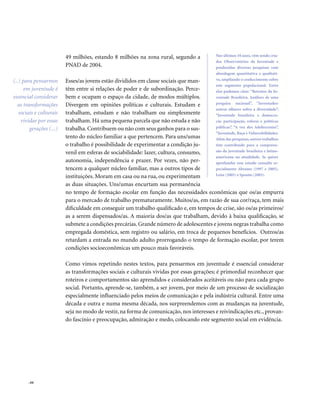 . 64
49 milhões, estando 8 milhões na zona rural, segundo a
PNAD de 2004.
Esses/as jovens estão divididos em classe sociais que man-
têm entre si relações de poder e de subordinação. Perce-
bem e ocupam o espaço da cidade, de modos múltiplos.
Divergem em opiniões políticas e culturais. Estudam e
trabalham, estudam e não trabalham ou simplesmente
trabalham. Há uma pequena parcela que não estuda e não
trabalha. Contribuem ou não com seus ganhos para o sus-
tento do núcleo familiar a que pertencem. Para uns/umas
o trabalho é possibilidade de experimentar a condição ju-
venil em esferas de sociabilidade: lazer, cultura, consumo,
autonomia, independência e prazer. Por vezes, não per-
tencem a qualquer núcleo familiar, mas a outros tipos de
instituições. Moram em casa ou na rua, ou experimentam
as duas situações. Uns/umas encurtam sua permanência
no tempo de formação escolar em função das necessidades econômicas que os/as empurra
para o mercado de trabalho prematuramente. Muitos/as, em razão de sua cor/raça, tem mais
dificuldade em conseguir um trabalho qualificado e, em tempos de crise, são os/as primeiros/
as a serem dispensados/as. A maioria dos/as que trabalham, devido à baixa qualificação, se
submete a condições precárias. Grande número de adolescentes e jovens negras trabalha como
empregada doméstica, sem registro ou salário, em troca de pequenos benefícios. Outros/as
retardam a entrada no mundo adulto prorrogando o tempo de formação escolar, por terem
condições socioeconômicas um pouco mais favoráveis.
Como vimos repetindo nestes textos, para pensarmos em juventude é essencial considerar
as transformações sociais e culturais vividas por essas gerações; é primordial reconhecer que
roteiros e comportamentos são aprendidos e considerados aceitáveis ou não para cada grupo
social. Portanto, aprende-se, também, a ser jovem, por meio de um processo de socialização
especialmente influenciado pelos meios de comunicação e pela indústria cultural. Entre uma
década e outra e numa mesma década, nos surpreendemos com as mudanças na juventude,
seja no modo de vestir, na forma de comunicação, nos interesses e reivindicações etc., provan-
do fascínio e preocupação, admiração e medo, colocando este segmento social em evidência.
(..) para pensarmos
em juventude é
essencial considerar
as transformações
sociais e culturais
vividas por essas
gerações (...)
Nos últimos 10 anos, vêm sendo cria-
dos Observatórios da Juventude e
produzidas diversas pesquisas com
abordagem quantitativa e qualitati-
va, ampliando o conhecimento sobre
este segmento populacional. Entre
elas podemos citar: “Retratos da Ju-
ventude Brasileira. Análises de uma
pesquisa nacional”, “Juventudes:
outros olhares sobre a diversidade”,
“Juventude brasileira e democra-
cia: participação, esferas e políticas
públicas”, “A voz dos Adolescentes”,
“Juventude, Raça e Vulnerabilidades.
Além das pesquisas, outros trabalhos
têm contribuído para a compreen-
são da juventude brasileira e latino-
americana na atualidade. Se quiser
aprofundar esse estudo consulte es-
pecialmente Abramo (1997 e 2005),
León (2005) e Sposito (2003).
 