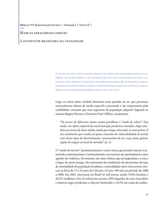 . 65
Logo no início deste módulo deixamos uma questão no ar: que processos
socioculturais afetam de modo especial a juventude e são responsáveis pela
visibilidade crescente que esse segmento da população adquire? Segundo as
autoras Regina Novaes e Christina Vital (2005a), atualmente:
“Os jovens de diferentes classes sociais partilham o “medo de sobrar”. Este
medo, um efeito colateral da reestruturação produtiva mundial, chega tam-
bém aos jovens de classe média, ainda que atinja, sobretudo, os mais pobres. É
um sentimento que resulta em graus crescentes de vulnerabilidade de acordo
com vários tipos de discriminações e preconceitos de cor, raça, etnia, gênero,
região de origem ou local de moradia” (p. 4).
O “medo de morrer” prematuramente é outra marca geracional comum à ju-
ventude contemporânea.Continuamente,os/as jovens são apontados/as como
agentes de violência. No entanto, são mais vítimas que protagonistas e a rua é
o lugar de maior perigo. Na contramão das tendências de decréscimo da taxa
de mortalidade da população brasileira, a mortalidade entre os/as jovens cres-
ceu na faixa de 15 a 24 anos de 128 para 133 por 100 mil, no período de 1980
a 2000. Em 2001, morreram no Brasil 45 mil jovens, sendo 79,8% homens e
20,2% mulheres. Dos 45 mil jovens mortos, 58% daqueles do sexo masculino
e maioria negra perderam a vida por homicídio e 19,2% em razão de aciden-
A juventude atual tem algumas marcas em comum que permitem identificá-la,
porém, ao mesmo tempo é tão diversificada em suas características que tal-
vez seja mais correto falar em juventudes brasileiras. Quais seriam as marcas
geracionais comuns dos/as jovens e adolescentes de hoje em dia? Você as reco-
nhece nas juventudes misturadas em sua sala de aula?
Módulo VI: Participação Juvenil | Unidade I | Texto II |
Marcas geracionais comuns
à juventude brasileira na atualidade
 
