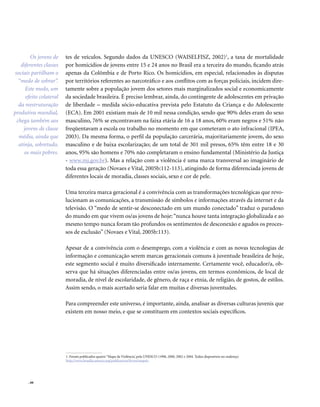 . 66
tes de veículos. Segundo dados da UNESCO (WAISELFISZ, 2002)1
, a taxa de mortalidade
por homicídios de jovens entre 15 e 24 anos no Brasil era a terceira do mundo, ficando atrás
apenas da Colômbia e de Porto Rico. Os homicídios, em especial, relacionados às disputas
por territórios referentes ao narcotráfico e aos conflitos com as forças policiais, incidem dire-
tamente sobre a população jovem dos setores mais marginalizados social e economicamente
da sociedade brasileira. É preciso lembrar, ainda, do contingente de adolescentes em privação
de liberdade – medida sócio-educativa prevista pelo Estatuto da Criança e do Adolescente
(ECA). Em 2001 existiam mais de 10 mil nessa condição, sendo que 90% deles eram do sexo
masculino, 76% se encontravam na faixa etária de 16 a 18 anos, 60% eram negros e 51% não
freqüentavam a escola ou trabalho no momento em que cometeram o ato infracional (IPEA,
2003). Da mesma forma, o perfil da população carcerária, majoritariamente jovem, do sexo
masculino e de baixa escolarização; de um total de 301 mil presos, 65% têm entre 18 e 30
anos, 95% são homens e 70% não completaram o ensino fundamental (Ministério da Justiça
- www.mj.gov.br). Mas a relação com a violência é uma marca transversal ao imaginário de
toda essa geração (Novaes e Vital, 2005b:112-113), atingindo de forma diferenciada jovens de
diferentes locais de moradia, classes sociais, sexo e cor de pele.
Uma terceira marca geracional é a convivência com as transformações tecnológicas que revo-
lucionam as comunicações, a transmissão de símbolos e informações através da internet e da
televisão. O “medo de sentir-se desconectado em um mundo conectado” traduz o paradoxo
do mundo em que vivem os/as jovens de hoje:“nunca houve tanta integração globalizada e ao
mesmo tempo nunca foram tão profundos os sentimentos de desconexão e agudos os proces-
sos de exclusão” (Novaes e Vital, 2005b:113).
Apesar de a convivência com o desemprego, com a violência e com as novas tecnologias de
informação e comunicação serem marcas geracionais comuns à juventude brasileira de hoje,
este segmento social é muito diversificado internamente. Certamente você, educador/a, ob-
serva que há situações diferenciadas entre os/as jovens, em termos econômicos, de local de
moradia, de nível de escolaridade, de gênero, de raça e etnia, de religião, de gostos, de estilos.
Assim sendo, o mais acertado seria falar em muitas e diversas juventudes.
Para compreender este universo, é importante, ainda, analisar as diversas culturas juvenis que
existem em nosso meio, e que se constituem em contextos sociais específicos.
1. Foram publicados quatro “Mapa da Violência’, pela UNESCO (1998, 2000, 2002 e 2004. Todos disponíveis no endereço
http://www.brasilia.unesco.org/publicacoes/livros/mapaiv
Os jovens de
diferentes classes
sociais partilham o
“medo de sobrar”.
Este medo, um
efeito colateral
da reestruturação
produtiva mundial,
chega também aos
jovens de classe
média, ainda que
atinja, sobretudo,
os mais pobres.
 