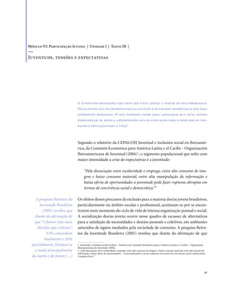 . 67
Segundo o relatório da CEPAL/OIJ Juventud e inclusión social en iberoamé-
rica, da Comisión Económica para América Latina y el Caribe - Organización
Iberoamericana de Juventud (2004)1
, o segmento populacional que sofre com
maior intensidade a crise de expectativas é a juventude:
“Pela dissociação entre escolaridade e emprego, entre alto consumo de ima-
gens e baixo consumo material, entre alta manipulação da informação e
baixa oferta de oportunidades a juventude pode fazer rupturas abruptas em
termos de convivência social e democrática.”2
Os efeitos desses processos de exclusão para a maioria dos/as jovens brasileiros,
particularmente no âmbito escolar e profissional, acentuam-se por se encon-
trarem num momento do ciclo de vida de intensa organização pessoal e social.
A socialização dos/as jovens ocorre nesse quadro de escassez de alternativas
para a satisfação de necessidades e desejos pessoais e coletivos, em ambientes
saturados de signos mediados pela sociedade de consumo. A pesquisa Retra-
tos da Juventude Brasileira (2005) revelou que diante da afirmação de que
A juventude brasileira não deve ser vista apenas a partir de seus problemas.
Os/as jovens são um segmento social atuante e de grande importância que traz
diferentes demandas. O que podemos fazer para assegurar que os/as jovens
permaneçam na escola, aprimorando sua qualificação para o mercado de tra-
balho e educação para a vida?
Módulo VI: Participação Juvenil | Unidade I | Texto III |
Juventude, tensões e expectativas
1. Juventude e inclusão social na Ibero - América, da Comissão Econômica para a América Latina e o Caribe – Organização
Iberoamericana de Juventude (2004).
2. “pela dissociação entre escolaridade e emprego, entre alto consumo de imagens e baixo consumo material, entre alto manejo de
informação e baixa oferta de oportunidades, - a juventude pode se tornar explosiva em termos de convivência social e democrática
(tradução livre).”
A pesquisa Retratos da
Juventude Brasileira
(2005) revelou que
diante da afirmação de
que “o futuro traz mais
dúvidas que certezas”,
53% concordam
totalmente e 26%
parcialmente. Destaca-se
o medo principalmente
da morte e do futuro (...)
 