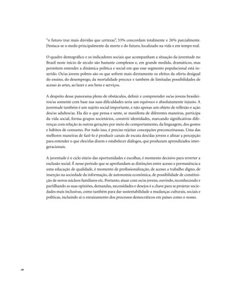 . 68
“o futuro traz mais dúvidas que certezas”, 53% concordam totalmente e 26% parcialmente.
Destaca-se o medo principalmente da morte e do futuro, localizado na vida e em tempo real.
O quadro demográfico e os indicadores sociais que acompanham a situação da juventude no
Brasil neste início de século são bastante complexos e, em grande medida, dramáticos, mas
permitem entender a dinâmica política e social em que esse segmento populacional está in-
serido. Os/as jovens pobres são os que sofrem mais diretamente os efeitos da oferta desigual
do ensino, do desemprego, da mortalidade precoce e também de limitadas possibilidades de
acesso às artes, ao lazer e aos bens e serviços.
A despeito desse panorama pleno de obstáculos, definir e compreender os/as jovens brasilei-
ros/as somente com base nas suas dificuldades seria um equívoco e absolutamente injusto. A
juventude também é um sujeito social importante, e não apenas um objeto de reflexão e ação
dos/as adultos/as. Ela diz o que pensa e sente, se manifesta de diferentes maneiras, participa
da vida social, forma grupos societários, constrói identidades, marcando significativas dife-
renças com relação às outras gerações por meio do comportamento, da linguagem, dos gostos
e hábitos de consumo. Por tudo isso, é preciso rejeitar concepções preconceituosas. Uma das
melhores maneiras de fazê-lo é produzir canais de escuta dos/das jovens e afinar a percepção
para entender o que eles/elas dizem e estabelecer diálogos, que produzam aprendizados inter-
geracionais.
A juventude é o ciclo etário das oportunidades e escolhas, é momento decisivo para reverter a
exclusão social. É nesse período que se aprofundam as distinções entre acesso e permanência a
uma educação de qualidade, é momento de profissionalização, de acesso a trabalho digno, de
inserção na sociedade da informação, de autonomia econômica, de possibilidade de constitui-
ção de novos núcleos familiares etc. Portanto, atuar com os/as jovens, ouvindo, reconhecendo e
partilhando as suas opiniões, demandas, necessidades e desejos é a chave para se projetar socie-
dades mais inclusivas, como também para dar sustentabilidade a mudanças culturais, sociais e
políticas, incluindo aí o enraizamento dos processos democráticos em países como o nosso.
 