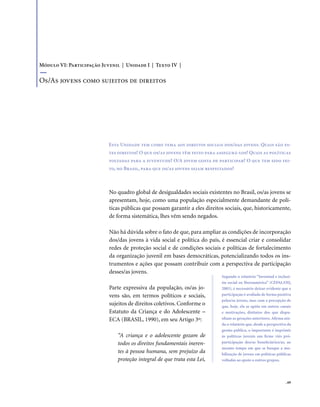 . 69
No quadro global de desigualdades sociais existentes no Brasil, os/as jovens se
apresentam, hoje, como uma população especialmente demandante de polí-
ticas públicas que possam garantir a eles direitos sociais, que, historicamente,
de forma sistemática, lhes vêm sendo negados.
Não há dúvida sobre o fato de que, para ampliar as condições de incorporação
dos/das jovens à vida social e política do país, é essencial criar e consolidar
redes de proteção social e de condições sociais e políticas de fortalecimento
da organização juvenil em bases democráticas, potencializando todos os ins-
trumentos e ações que possam contribuir com a perspectiva de participação
desses/as jovens.
Parte expressiva da população, os/as jo-
vens são, em termos políticos e sociais,
sujeitos de direitos coletivos. Conforme o
Estatuto da Criança e do Adolescente –
ECA (BRASIL, 1990), em seu Artigo 3º:
“A criança e o adolescente gozam de
todos os direitos fundamentais ineren-
tes à pessoa humana, sem prejuízo da
proteção integral de que trata esta Lei,
Esta Unidade tem como tema aos direitos sociais dos/das jovens. Quais são es-
tes direitos? O que os/as jovens têm feito para assegurá-los? Quais as políticas
voltadas para a juventude? O/A jovem gosta de participar? O que tem sido fei-
to, no Brasil, para que os/as jovens sejam respeitados?
Módulo VI: Participação Juvenil | Unidade I | Texto IV |
Os/As jovens como sujeitos de direitos
Segundo o relatório “Juventud e inclusi-
ón social en Iberoamérica” (CEPAL/OIJ,
2003), é necessário deixar evidente que a
participação é avaliada de forma positiva
pelos/as jovens, mas com a percepção de
que, hoje, ela se apóia em outros canais
e motivações, distintos dos que dispu-
nham as gerações anteriores. Afirma ain-
da o relatório que, desde a perspectiva da
gestão pública, o importante é imprimir
às políticas juvenis um firme viés pró-
participação dos/as beneficiários/as, ao
mesmo tempo em que se busque a mo-
bilização de jovens em políticas públicas
voltadas ao apoio a outros grupos.
 