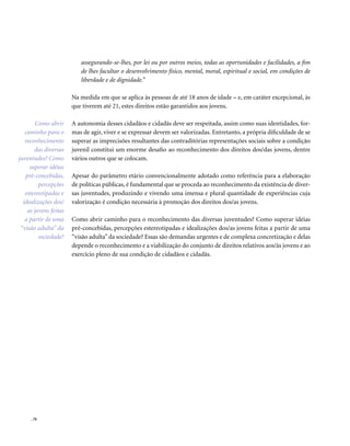 . 70
assegurando-se-lhes, por lei ou por outros meios, todas as oportunidades e facilidades, a fim
de lhes facultar o desenvolvimento físico, mental, moral, espiritual e social, em condições de
liberdade e de dignidade.”
Na medida em que se aplica às pessoas de até 18 anos de idade – e, em caráter excepcional, às
que tiverem até 21, estes direitos estão garantidos aos jovens.
A autonomia desses cidadãos e cidadãs deve ser respeitada, assim como suas identidades, for-
mas de agir, viver e se expressar devem ser valorizadas. Entretanto, a própria dificuldade de se
superar as imprecisões resultantes das contraditórias representações sociais sobre a condição
juvenil constitui um enorme desafio ao reconhecimento dos direitos dos/das jovens, dentre
vários outros que se colocam.
Apesar do parâmetro etário convencionalmente adotado como referência para a elaboração
de políticas públicas, é fundamental que se proceda ao reconhecimento da existência de diver-
sas juventudes, produzindo e vivendo uma imensa e plural quantidade de experiências cuja
valorização é condição necessária à promoção dos direitos dos/as jovens.
Como abrir caminho para o reconhecimento das diversas juventudes? Como superar idéias
pré-concebidas, percepções estereotipadas e idealizações dos/as jovens feitas a partir de uma
“visão adulta”da sociedade? Essas são demandas urgentes e de complexa concretização e delas
depende o reconhecimento e a viabilização do conjunto de direitos relativos aos/às jovens e ao
exercício pleno de sua condição de cidadãos e cidadãs.
Como abrir
caminho para o
reconhecimento
das diversas
juventudes? Como
superar idéias
pré-concebidas,
percepções
estereotipadas e
idealizações dos/
as jovens feitas
a partir de uma
“visão adulta” da
sociedade?
 