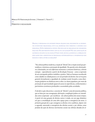 . 71
“Na cultura política moderna, a noção de“direito” foi a criação social que per-
sonificou e sintetizou a promoção da igualdade. Na querela entre dominado-
res e dominados, em seus diferentes momentos e contextos históricos, o direito
emergiu - especialmente a partir da Revolução Francesa - como a expressão
de um contrapoder político simbólico e prático. Todo ser humano reconhecido
como cidadão ou cidadã passou a ser um portador de direitos. Isso serviu para
garantir formalmente a igualdade de condição social, levando a uma dimi-
nuição gradativa na distância entre a elite e as classes populares, por meio da
promoção de oportunidades iguais de acesso às experiências, conhecimentos e
patrimônios econômicos produzidos e acumulados pelas sociedades.
É devido à ação discursiva e concreta do “direito”, como ferramenta pública,
que as lutas por sua consagração, efetivação e ampliação podem ser entendi-
das como a expressão - por excelência - da cultura política dos nossos tempos.
A partir de uma geração de direitos outra é criada, em um jogo dinâmico
em que a consolidação de uma abre espaço para a emergência da outra. A
primeira geração foi a que consagrou os direitos civis e políticos, depois veio
a segunda, marcando a emergência dos direitos sociais e, por último, como
produto da ação de diversos movimentos sociais nas últimas décadas do sé-
Órgãos e programas de governo foram criados para reconhecer as diferen-
tes juventudes brasileiras, ouvi-las, respeitar seus direitos e atender suas
demandas. Os/As próprios/as jovens têm buscado se organizar em congressos
pelo país. Há movimentos desse tipo na sua localidade? Há uma associação de
alunos/as atuante na sua escola? O que você, seus/as alunos/as e a direção po-
dem fazer para aproveitar os programas governamentais e incrementar esse
diálogo e troca entre as gerações?
Módulo VI: Participação Juvenil | Unidade I | Texto V |
Direito e igualdade
 