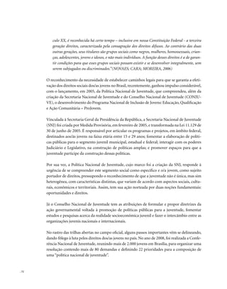 . 72
culo XX, é reconhecida há certo tempo – inclusive em nossa Constituição Federal - a terceira
geração direitos, caracterizada pela consagração dos direitos difusos. Ao contrário das duas
outras gerações, seus titulares são grupos sociais como negros, mulheres, homossexuais, crian-
ças, adolescentes, jovens e idosos, e não mais indivíduos. A função desses direitos é a de garan-
tir condições para que esses grupos sociais possam existir e se desenvolver integralmente, sem
serem subjugados ou discriminados.”(NOVAES; CARA; MOREIRA, 2006)
O reconhecimento da necessidade de estabelecer caminhos legais para que se garanta a efeti-
vação dos direitos sociais dos/as jovens no Brasil, recentemente, ganhou impulso considerável,
com o lançamento, em 2005, da Política Nacional de Juventude, que compreendeu, além da
criação da Secretaria Nacional de Juventude e do Conselho Nacional de Juventude (CONJU-
VE), o desenvolvimento do Programa Nacional de Inclusão de Jovens: Educação, Qualificação
e Ação Comunitária – ProJovem.
Vinculada à Secretaria Geral da Presidência da República, a Secretaria Nacional de Juventude
(SNJ) foi criada por Medida Provisória, em fevereiro de 2005, e transformada na Lei 11.129 de
30 de junho de 2005. É responsável por articular os programas e projetos, em âmbito federal,
destinados aos/às jovens na faixa etária entre 15 e 29 anos; fomentar a elaboração de políti-
cas públicas para o segmento juvenil municipal, estadual e federal; interagir com os poderes
Judiciário e Legislativo, na construção de políticas amplas; e promover espaços para que a
juventude participe da construção dessas políticas.
Por sua vez, a Política Nacional de Juventude, cujo marco foi a criação da SNJ, responde à
urgência de se compreender este segmento social como específico e o/a jovem, como sujeito
portador de direitos, pressupondo o reconhecimento de que a juventude não é única, mas sim
heterogênea, com características distintas, que variam de acordo com aspectos sociais, cultu-
rais, econômicos e territoriais. Assim, tem sua ação norteada por duas noções fundamentais:
oportunidades e direitos.
Já o Conselho Nacional de Juventude tem as atribuições de formular e propor diretrizes da
ação governamental voltada à promoção de políticas públicas para a juventude, fomentar
estudos e pesquisas acerca da realidade socioeconômica juvenil e fazer o intercâmbio entre as
organizações juvenis nacionais e internacionais.
No rastro das trilhas abertas no campo oficial, alguns passos importantes vêm se delineando,
dando fôlego à luta pelos direitos dos/as jovens no país. No ano de 2008, foi realizada a Confe-
rência Nacional de Juventude, reunindo mais de 2.000 jovens em Brasília, para organizar uma
resolução contendo mais de 80 demandas e definindo 22 prioridades para a composição de
uma “política nacional de juventude”.
 