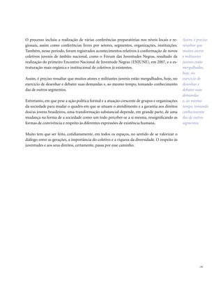 . 73
O processo incluiu a realização de várias conferências preparatórias nos níveis locais e re-
gionais, assim como conferências livres por setores, segmentos, organizações, instituições.
Também, nesse período, foram registrados acontecimentos relativos à conformação de novos
coletivos juvenis de âmbito nacional, como o Fórum das Juventudes Negras, resultado da
realização do primeiro Encontro Nacional de Juventude Negras (ENJUNE), em 2007, e a es-
truturação mais orgânica e institucional de coletivos já existentes.
Assim, é preciso ressaltar que muitos atores e militantes juvenis estão mergulhados, hoje, no
exercício de desenhar e debater suas demandas e, ao mesmo tempo, tomando conhecimento
das de outros segmentos.
Entretanto, em que pese a ação política formal e a atuação crescente de grupos e organizações
da sociedade para mudar o quadro em que se situam o atendimento e a garantia aos direitos
dos/as jovens brasileiros, uma transformação substancial depende, em grande parte, de uma
mudança na forma de a sociedade como um todo perceber-se a si mesma, ressignificando as
formas de convivência e respeito às diferentes expressões de existência humana.
Muito tem que ser feito, cotidianamente, em todos os espaços, no sentido de se valorizar o
diálogo entre as gerações, a importância do coletivo e a riqueza da diversidade. O respeito às
juventudes e aos seus direitos, certamente, passa por esse caminho.
Assim, é preciso
ressaltar que
muitos atores
e militantes
juvenis estão
mergulhados,
hoje, no
exercício de
desenhar e
debater suas
demandas
e, ao mesmo
tempo, tomando
conhecimento
das de outros
segmentos.
 