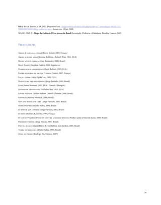 . 75
blica. Rio de Janeiro, v. 18, 2002. Disponível em: <http//www.scielo.br/scielo.php?script=sci_arttext&pid=S0102-311-
X2002000700005&lng=en&nrm=iso>. Acesso em: 18 jan. 2009.
WAISELFISZ, J. J. Mapa da violência III: os jovens do Brasil. Juventude, Violência e Cidadania. Brasília: Unesco, 2002.
Filmografia
Amigo é pra essas coisas (Pierre Jolivet, 2005, França)
Amor, sublime amor (Jerome Robbins e Robert Wise, 1961, EUA)
Bicho de sete cabeças (Laís Bodanzky, 2000, Brasil)
Billy Elliot (Stephen Daldry, 2000, Inglaterra)
Diário de um adolescente (Scott Kalvert, 1995, EUA)
Entre os muros da escola (Laurent Cantet, 2007, França)
Faça a coisa certa (Spike Lee, 1989, EUA)
Houve uma vez dois verões (Jorge Furtado, 2003, Brasil)
Juno (Jason Reitman, 2007, EUA / Canadá / Hungria)
Juventude transviada (Nicholas Ray, 1955, EUA)
Linha de Passe (Walter Salles e Daniela Thomas, 2008, Brasil)
Meninas (Sandra Werneck, 2006, Brasil)
Meu tio matou um cara (Jorge Furtado, 2005, Brasil)
Nome próprio (Murilo Salles, 2008, Brasil)
O homem que copiava (Jorge Furtado, 2002, Brasil)
O ódio (Mathieu Kassovitz, 1995, França)
O rap do Pequeno Príncipe contra as almas sebosas (Paulo Caldas e Marcelo Luna, 2000, Brasil)
Proibido proibir (Jorge Duran, 2007, Brasil)
Pro dia nascer feliz (Flávio R. Tambellini, João Jardim, 2005, Brasil)
Terra estrangeira (Walter Salles, 1995, Brasil)
Zona do Crime (Rodrigo Plá, México, 2007)
 