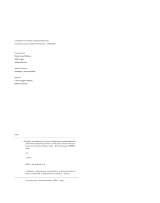 . 6
Copyright © Centro Latino-Americano
em Sexualidade e Direitos Humanos – IMS/UERJ
Organização
Maria Luiza Heilborn
Leila Araújo
Andreia Barreto
Projeto Gráfico
Nitadesign | Anna Amendola
Revisão
Claudia Regina Ribeiro
Milton Quintino
	 Gênero e diversidade na escola: formação de professoras/es
	 em Gênero, Orientação Sexual e Relações Étnico-Raciais. 	
	 Livro de conteúdo. Versão 2009. – Rio de Janeiro : CEPESC, 	
	 2009.
	
	 v.2
	
	 __98 p.
	 ISBN 978-85-89737-12-8
		
	 1. Gênero. 2. Gravidez na adolescência. 3. Educação Sexual
	 para a juventude. 4. Participação juvenil. I – Título.
	 Catalogação – Sandra Infurna CRB-7 - 4607
G326
 