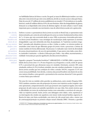 . 78
ver habilidades básicas de leitura e escrita. Em geral, as taxas de alfabetização tendem a ser mais
altas entre os/as jovens do que entre os/as adultos/as, devido ao recente acesso à educação básica.
Hoje,há cerca de 137 milhões de jovens analfabetos/as no mundo (17% de todos/as os /as analfa-
betos/as), sendo 85 milhões deles/as (63%) do sexo feminino.Além das desigualdades de gênero,
destacam-se as disparidades entre jovens de distintas regiões e de meio urbano e rural. É ainda
importante para se entender esse movimento a taxa de sobrevivência escolar até a quinta série.
Embora o acesso e a permanência dos/as jovens na escola no Brasil, hoje, se apresentem mais
democratizados, por conta da universalização do acesso ao ensino fundamental na faixa etária
de 7 a 14 anos, que vem ocorrendo desde os anos 1990, os processos vivenciados pela maio-
ria dos/as jovens brasileiros e suas estratégias de escolarização ainda expressam as enormes
desigualdades a que está submetida esta faixa da população. As “trajetórias escolares irregu-
lares”, marcadas pelo abandono precoce, as idas e vindas, as saídas e os retornos podem ser
assumidos como sinais de que diferentes grupos de jovens vivem e percorrem o sistema de
ensino também de forma diferenciada. Tal processo é o indicador mais visível da diversidade
do acesso, da permanência e do arco de oportunidades. O que parece estar dado, como direi-
to, instituído e instituinte – o direito à Educação para Todos – não reflete, necessariamente, a
realidade vivenciada por parcela significativa dos/das jovens brasileiros.
Segundo a pesquisa “Juventudes brasileiras” (ABRAMOVAY e CASTRO, 2006), a quase tota-
lidade dos/as jovens entre 15 e 29 anos frequenta ou já frequentou a escola, sendo de apenas
0,7% o percentual dos que afirmaram nunca ter estudado. Entretanto, somente 38% estão
estudando, embora 61,3% já tenham estudado, mas não estudam atualmente. A maior parte
dos/as jovens acredita que terá condições de voltar a estudar (69,5%), enquanto 27,1% não
creem nessa possibilidade. Sem dúvida, o sistema educacional brasileiro está diante de um dos
seus maiores desafios: como garantir a permanência dos seus/suas alunos/as? Como garantir
o ensino básico para todos/as?
Tal como foi visto no módulo sobre gravidez na adolescência, outro estudo (Pesquisa GRA-
VAD) também constatou uma alta proporção de jovens com trajetória escolar irregular e que
estes apresentam, comparativamente aos/às que possuem uma sequência regular, uma maior
proporção de pelo menos um episódio reprodutivo em suas vidas. Este estudo mostrou que
as dificuldades em torno da escolarização muitas vezes antecedem a ocorrência de uma gra-
videz na trajetória juvenil. Assim, jovens com defasagem entre idade e série, repetências e/
ou interrupções dos estudos são aqueles/as com menor renda mensal familiar, negros/as, fi-
lhos/as de mães com baixa escolaridade, com início da vida sexual mais cedo, e menor uso
de contracepção/proteção na primeira relação sexual (Almeida 2008)1
. Portanto, a gravidez
1. ALMEIDA, M.C.C. Gravidez na Adolescência e Escolaridade: um estudo em três capitais brasileiras. (Tese de Doutorado em Saúde Coletiva). Salva-
dor, Instituto de Saúde Coletiva/Universidade Federal da Bahia. 2008.
Sem dúvida,
o sistema
educacional
brasileiro está
diante de um
dos seus maiores
desafios: como
garantir a
permanência
dos seus/suas
alunos/as? Como
garantir o ensino
básico para
todos/as?
 
