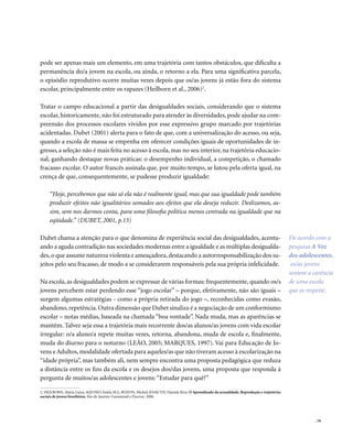 . 79
pode ser apenas mais um elemento, em uma trajetória com tantos obstáculos, que dificulta a
permanência do/a jovem na escola, ou ainda, o retorno a ela. Para uma significativa parcela,
o episódio reprodutivo ocorre muitas vezes depois que os/as jovens já estão fora do sistema
escolar, principalmente entre os rapazes (Heilborn et al., 2006)2
.
Tratar o campo educacional a partir das desigualdades sociais, considerando que o sistema
escolar, historicamente, não foi estruturado para atender às diversidades, pode ajudar na com-
preensão dos processos escolares vividos por esse expressivo grupo marcado por trajetórias
acidentadas. Dubet (2001) alerta para o fato de que, com a universalização do acesso, ou seja,
quando a escola de massa se empenha em oferecer condições iguais de oportunidades de in-
gresso, a seleção não é mais feita no acesso à escola, mas no seu interior, na trajetória educacio-
nal, ganhando destaque novas práticas: o desempenho individual, a competição, o chamado
fracasso escolar. O autor francês assinala que, por muito tempo, se lutou pela oferta igual, na
crença de que, consequentemente, se pudesse produzir igualdade:
“Hoje, percebemos que não só ela não é realmente igual, mas que sua igualdade pode também
produzir efeitos não igualitários somados aos efeitos que ela deseja reduzir. Deslizamos, as-
sim, sem nos darmos conta, para uma filosofia política menos centrada na igualdade que na
eqüidade.” (DUBET, 2001, p.13)
Dubet chama a atenção para o que denomina de experiência social das desigualdades, acentu-
ando a aguda contradição nas sociedades modernas entre a igualdade e as múltiplas desigualda-
des,o que assume natureza violenta e ameaçadora,destacando a autorresponsabilização dos su-
jeitos pelo seu fracasso, de modo a se considerarem responsáveis pela sua própria infelicidade.
Na escola, as desigualdades podem se expressar de várias formas: frequentemente, quando os/s
jovens percebem estar perdendo esse “jogo escolar” – porque, efetivamente, não são iguais –
surgem algumas estratégias - como a própria retirada do jogo –, reconhecidas como evasão,
abandono,repetência.Outra dimensão que Dubet sinaliza é a negociação de um conformismo
escolar – notas médias, baseada na chamada “boa vontade”. Nada muda, mas as aparências se
mantêm. Talvez seja essa a trajetória mais recorrente dos/as alunos/as jovens com vida escolar
irregular: o/a aluno/a repete muitas vezes, retorna, abandona, muda de escola e, finalmente,
muda do diurno para o noturno (LEÃO, 2005; MARQUES, 1997). Vai para Educação de Jo-
vens e Adultos, modalidade ofertada para aqueles/as que não tiveram acesso à escolarização na
“idade própria”, mas também ali, nem sempre encontra uma proposta pedagógica que reduza
a distância entre os fins da escola e os desejos dos/das jovens, uma proposta que responda à
pergunta de muitos/as adolescentes e jovens: “Estudar para quê?”
2. HEILBORN, Maria Luiza; AQUINO, Estela M.L; BOZON, Michel; KNAUTH, Daniela Riva. O Aprendizado da sexualidade. Reprodução e trajetórias
sociais de jovens brasileiros. Rio de Janeiro: Garamond e Fiocruz. 2006.
De acordo com a
pesquisa A Voz
dos adolescentes,
os/as jovens
sentem a carência
de uma escola
que os respeite.
 