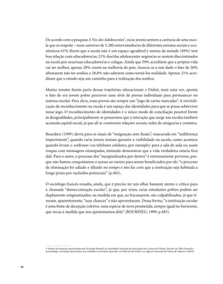 . 80
De acordo com a pesquisa A Voz dos Adolescentes3
, os/as jovens sentem a carência de uma esco-
la que os respeite – num universo de 5.280 entrevistados/as de diferentes estratos sociais e eco-
nômicos 61% dizem que a escola não é um espaço agradável e menos da metade (49%) tem
boa relação com educadores/as; 21% dos/das adolescentes negros/as se sentem discriminados
na escola por seus/suas educadores/as e colegas. Ainda que 59% acreditem que a própria vida
vai ser melhor, apenas 28% creem na melhoria do país. Associa-se a este dado o fato de 20%
afirmarem não ter sonhos e 28,8% não saberem como torná-los realidade. Apenas 21% acre-
ditam que o estudo seja um caminho para a realização dos sonhos.
Muitas tensões fazem parte dessas trajetórias educacionais e Dubet, mais uma vez, aponta
o fato de o/a jovem pobre percorrer uma série de provas individuais para permanecer no
sistema escolar. Para ele/a, essas provas são sempre um “jogo de cartas marcadas”. A reivindi-
cação de reconhecimento na escola é um espaço das identidades para que se possa sobreviver
nesse jogo. O reconhecimento de identidades é o único modo de conciliação possível frente
às desigualdades, principalmente se pensarmos que a interação que surge nas escolas também
acumula capital social, já que ali se constroem relações sociais, redes de amigos/as e contatos.
Bourdieu (1999) alerta para os sinais de “resignação sem ilusão”, mascarada em “indiferença
impertinente”, quando os/as jovens tentam garantir a visibilidade na escola, como acontece
quando levam o walkman (ou telefones celulares, por exemplo) para a sala de aula ou usam
roupas com mensagens estampadas, tentando demonstrar que a vida verdadeira estaria fora
dali. Para o autor, o processo dos “marginalizados por dentro” é extremamente perverso, por-
que não bastou conquistarem o acesso ao ensino para serem beneficiados por ele: “o processo
de eliminação foi adiado e diluído no tempo e isto faz com que a instituição seja habitada a
longo prazo por excluídos potenciais” (p.482).
O sociólogo francês ressalta, ainda, que é preciso ter um olhar bastante atento e crítico para
a chamada “democratização escolar”, já que, por vezes, os/as estudantes pobres podem ser
duplamente estigmatizados, na medida em que, ao fracassarem, são culpabilizados, já que ti-
veram, aparentemente,“suas chances” e não aproveitaram. Dessa forma,“a instituição escolar
é uma fonte de decepção coletiva: uma espécie de terra prometida, sempre igual no horizonte,
que recua à medida que nos aproximamos dela” (BOURDIEU, 1999, p.483).
3. Síntese de pesquisas apresentadas por Fernando Rossetti na Assembléia Nacional da Associação dos Centros de Defesa (Anced) em 2002; Rossetti é
antropólogo e jornalista desenvolveu seus trabalhos no Projeto Aprendiz, na Folha de São Paulo e na Agência Nacional de Defesa da Infância (ANDI).
 