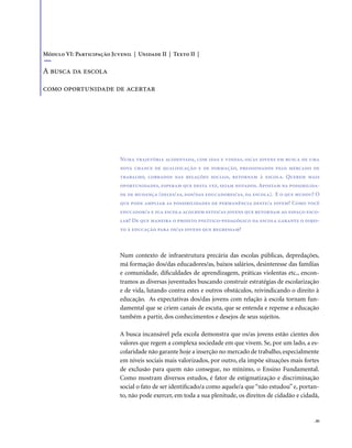 . 81
Numa trajetória acidentada, com idas e vindas, os/as jovens em busca de uma
nova chance de qualificação e de formação, pressionados pelo mercado de
trabalho, cobrados nas relações sociais, retornam à escola. Querem mais
oportunidades, esperam que desta vez, sejam notados. Apostam na possibilida-
de de mudança (deles/as, dos/das educadores/as, da escola). E o que mudou? O
que pode ampliar as possibilidades de permanência deste/a jovem? Como você
educador/a e sua escola acolhem estes/as jovens que retornam ao espaço esco-
lar? De que maneira o projeto político-pedagógico da escola garante o direi-
to à educação para os/as jovens que regressam?
Num contexto de infraestrutura precária das escolas públicas, depredações,
má formação dos/das educadores/as, baixos salários, desinteresse das famílias
e comunidade, dificuldades de aprendizagem, práticas violentas etc., encon-
tramos as diversas juventudes buscando construir estratégias de escolarização
e de vida, lutando contra estes e outros obstáculos, reivindicando o direito à
educação. As expectativas dos/das jovens com relação à escola tornam fun-
damental que se criem canais de escuta, que se entenda e repense a educação
também a partir, dos conhecimentos e desejos de seus sujeitos.
A busca incansável pela escola demonstra que os/as jovens estão cientes dos
valores que regem a complexa sociedade em que vivem. Se, por um lado, a es-
colaridade não garante hoje a inserção no mercado de trabalho, especialmente
em níveis sociais mais valorizados, por outro, ela impõe situações mais fortes
de exclusão para quem não consegue, no mínimo, o Ensino Fundamental.
Como mostram diversos estudos, é fator de estigmatização e discriminação
social o fato de ser identificado/a como aquele/a que “não estudou” e, portan-
to, não pode exercer, em toda a sua plenitude, os direitos de cidadão e cidadã,
Módulo VI: Participação Juvenil | Unidade II | Texto II |
A busca da escola
como oportunidade de acertar
 