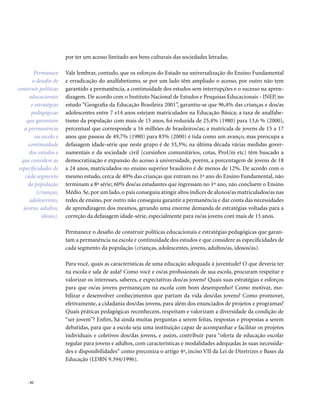 . 82
por ter um acesso limitado aos bens culturais das sociedades letradas.
Vale lembrar, contudo, que os esforços do Estado na universalização do Ensino Fundamental
e erradicação do analfabetismo, se por um lado têm ampliado o acesso, por outro não tem
garantido a permanência, a continuidade dos estudos sem interrupções e o sucesso na apren-
dizagem. De acordo com o Instituto Nacional de Estudos e Pesquisas Educacionais - INEP, no
estudo “Geografia da Educação Brasileira 2001”, garantiu-se que 96,4% das crianças e dos/as
adolescentes entre 7 e14 anos estejam matriculados na Educação Básica; a taxa de analfabe-
tismo da população com mais de 15 anos, foi reduzida de 25,4% (1980) para 13,6 % (2000),
percentual que corresponde a 16 milhões de brasileiros/as; a matrícula de jovens de 15 a 17
anos que passou de 49,7% (1980) para 83% (2000) é tida como um avanço, mas preocupa a
defasagem idade-série que neste grupo é de 33,3%; na última década várias medidas gover-
namentais e da sociedade civil (cursinhos comunitários, cotas, ProUni etc) têm buscado a
democratização e expansão do acesso à universidade, porém, a porcentagem de jovens de 18
a 24 anos, matriculados no ensino superior brasileiro é de menos de 12%. De acordo com o
mesmo estudo, cerca de 40% das crianças que entram no 1ª ano do Ensino Fundamental, não
terminam a 8ª série; 60% dos/as estudantes que ingressam no 1º ano, não concluem o Ensino
Médio.Se,por um lado,o país conseguiu atingir altos índices de alunos/as matriculados/as nas
redes de ensino, por outro não conseguiu garantir a permanência e dar conta das necessidades
de aprendizagem dos mesmos, gerando uma enorme demanda de estratégias voltadas para a
correção da defasagem idade-série, especialmente para os/as jovens com mais de 15 anos.
Permanece o desafio de construir políticas educacionais e estratégias pedagógicas que garan-
tam a permanência na escola e continuidade dos estudos e que considere as especificidades de
cada segmento da população (crianças, adolescentes, jovens, adultos/as, idosos/as).
Para você, quais as características de uma educação adequada à juventude? O que deveria ter
na escola e sala de aula? Como você e os/as profissionais de sua escola, procuram respeitar e
valorizar os interesses, saberes, e expectativas dos/as jovens? Quais suas estratégias e esforços
para que os/as jovens permaneçam na escola com bom desempenho? Como motivar, mo-
bilizar e desenvolver conhecimentos que partam da vida dos/das jovens? Como promover,
efetivamente, a cidadania dos/das jovens, para além dos enunciados de projetos e programas?
Quais práticas pedagógicas reconhecem, respeitam e valorizam a diversidade da condição de
“ser jovem”? Enfim, há ainda muitas perguntas a serem feitas, respostas e propostas a serem
debatidas, para que a escola seja uma instituição capaz de acompanhar e facilitar os projetos
individuais e coletivos dos/das jovens, e assim, contribuir para “oferta de educação escolar
regular para jovens e adultos, com características e modalidades adequadas às suas necessida-
des e disponibilidades“ como preconiza o artigo 4º, inciso VII da Lei de Diretrizes e Bases da
Educação (LDBN 9.394/1996).
Permanece
o desafio de
construir políticas
educacionais
e estratégias
pedagógicas
que garantam
a permanência
na escola e
continuidade
dos estudos e
que considere as
especificidades de
cada segmento
da população
(crianças,
adolescentes,
jovens, adultos,
idosos).
 