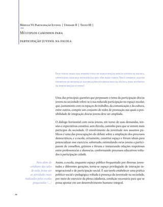 . 84
Uma das principais questões que perpassam o tema da participação dos/as
jovens na sociedade refere-se à sua reduzida participação no espaço escolar,
que, juntamente com os espaços do trabalho, da comunicação e da cultura,
entre outros, compõe um conjunto de redes de promoção nas quais a pos-
sibilidade de integração dos/as jovens deve ser ampliada.
O diálogo horizontal com os/as jovens, em torno de suas demandas, ten-
sões e expectativas constitui, sem dúvida, caminho para que se sintam mais
partícipes da sociedade. O envolvimento da juventude nos assuntos pú-
blicos é uma das preocupações do debate sobre a ampliação dos processos
democráticos, e a escola, certamente, constitui espaço e fórum ideais para
potencializar esse exercício, sobretudo, estimulando os/as jovens a partici-
parem de conselhos, grêmios e fóruns e instaurando relações respeitosas
entre professores/as e alunos/as, conformando processos educativos volta-
dos à participação cidadã.
Assim, a escola, enquanto espaço público frequentado por diversas juven-
tudes e diferentes gerações, torna-se espaço privilegiado de interação in-
tergeracional e de participação social. É sua tarefa estabelecer uma prática
político-social e pedagógica voltada à presença da juventude na sociedade,
por meio do exercício da plena cidadania, condição necessária para que se
possa apostar em um desenvolvimento humano integral.
Este texto trata das perspectivas de participação dos/as jovens na escola,
apontando algumas estratégias que têm dado certo. Você conhece alguns
exemplos de mudanças nas relações estabelecidas na escola, para estímulo
da participação juvenil?
Módulo VI: Participação Juvenil | Unidade II | Texto III |
Múltiplos caminhos para
participação juvenil na escola
Para além do
cotidiano das salas
de aula, festas são
as atividades mais
realizadas pelas escolas
pesquisadas (...)
 