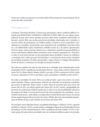 . 85
Como tem se dado esse processo na escola brasileira? Que perspectivas de participação dos/as
jovens têm sido construídas?
O que dizem os dados
A pesquisa “Juventude Brasileira e Democracia: participação, esferas e políticas públicas”, re-
alizada pelo IBASE/POLIS (ANDRADE; CARRANO; LÂNES, 2006) em oito regiões metro-
politanas do país, entre outras questões, procurou saber dos/as estudantes entrevistados se,
durante o ano de 2004, suas escolas promoveram atividades relacionadas com o estímulo e o
exercício efetivo da participação, nos âmbitos político, cultural ou sócio-comunitário. Con-
sideraram-se atividades caracterizadas como experiências de sociabilidade (excursões, festas
etc.), de solidariedade (ações comunitárias, trabalhos sociais etc.), de cultura (apresentações
de teatro, dança, música, festivais culturais etc.) e, finalmente, experiências que possibilitam o
acesso a informações (debates,filmes,seminários,visita a museus e exposições etc.).Procurou-
se saber se os/as jovens haviam ou não participado dessas atividades e buscou-se estabelecer
a correlação entre a oferta por parte da instituição e o envolvimento dos/as jovens estudantes
nas atividades propostas. Os dados apresentados a seguir referem-se à Região Metropolitana
do Rio de Janeiro e constituem um exemplo da situação brasileira.
Para além do cotidiano das salas de aula, festas são as atividades mais realizadas pelas escolas
pesquisadas (59,2%), seguidas por apresentações diversas – teatro, dança, música e festivais cul-
turais (50,1%),filmes (46,6%),debates (48,8%),excursões (37,9%),seminários (42,9%),visitas
a museus e exposições (27,4%) e, por último, ações comunitárias e trabalhos sociais (26,4%).
Em todas as atividades, há maior oferta nas escolas privadas e para os/as jovens com maior
poder aquisitivo. Filmes e apresentações culturais são oferecidos em proporção semelhante
para jovens de diferentes classes sociais. A maior oferta de excursões para os/as jovens das
classes A/B (41,2%), em relação àqueles das classes D/E (33,3%), mostra a desigualdade dos
processos de escolarização também naquilo que se refere ao uso das possibilidades educativas
dos espaços da cidade. As escolas dos/as jovens das classes populares não caminham – ou ca-
minham muito pouco – pela cidade, se comparadas às escolas dos/as mais ricos/as. Da mesma
forma, aquelas frequentadas por jovens das classes A/B lhes dão mais oportunidades de parti-
cipar de debates do que as que atendem aos/às jovens das classes D/E.
Os principais temas debatidos foram: sexualidade/Aids/drogas e violência (74,2%), questões
de política e eleições (55,6%), projeto político-pedagógico/regras da escola/disciplina/formas
de avaliação (45,3%), direitos humanos (36%) e problemas do bairro/cidade (27,3%). O pri-
meiro grupo de temas obteve prioridade tanto em instituições públicas quanto em privadas,
 